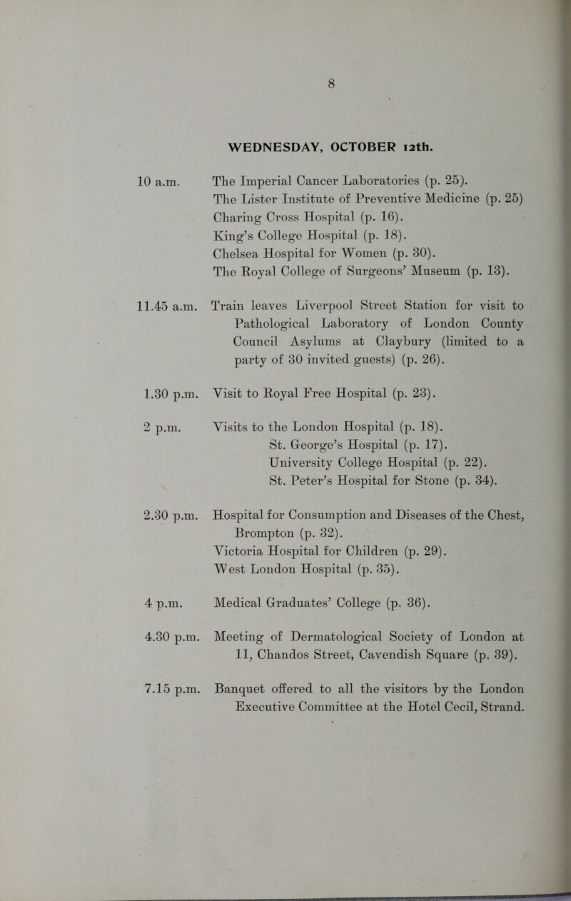 WEDNESDAY, OCTOBER 12th. 10 a.m. The Imperial Cancer Laboratories (p. 25). The Lister Institute of Preventive Medicine (p. 25) Charing Cross Hospital (p. 16). King’s College Hospital (p. 18). Chelsea Hospital for Women (p. 30). The Boyal College of Surgeons’ Museum (p. 13). 11.45 a.m. Train leaves Liverpool Street Station for visit to Pathological Laboratory of London County Council Asylums at Claybury (limited to a party of 30 invited guests) (p. 26). 1.30 p.m. Visit to Royal Free Hospital (p. 23). 2 p.m. Visits to the London Hospital (p. 18). St. G-eorge’s Hospital (p. 17). University College Hospital (p. 22). St. Peter’s Hospital for Stone (p. 34). 2.30 p.m. Hospital for Consumption and Diseases of the Chest, Brompton (p. 32). Victoria Hospital for Children (p. 29). West London Hospital (p. 35). 4 p.m. Medical Graduates’ College (p. 36). 4.30 p.m. Meeting of Dermatological Society of London at 11, Chandos Street, Cavendish Square (p. 39). 7.15 p.m. Banquet offered to all the visitors by the London Executive Committee at the Hotel Cecil, Strand.