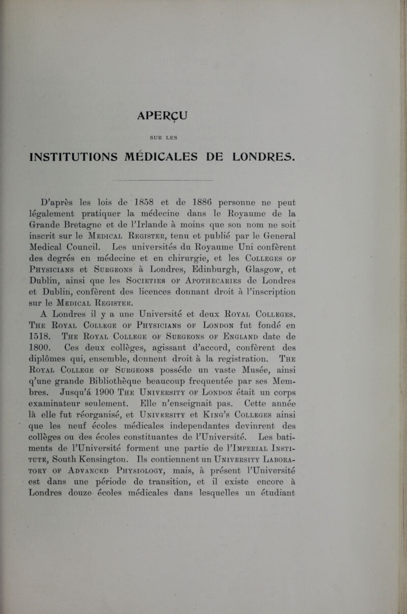 APERCU I SUR LES INSTITUTIONS MEDICALES DE LONDRES. D’apres les lois de 1858 et de 1886 personne ne peut legalement pratiquer la medecine dans le Royaume de la G-rande Bretagne et de l’lrlande a moins qne son nom ne soit inscrit sur le Medical Register, tenu et publie par le General Medical Council. Les universites du Royaume Uni conferent des degres en medecine et en chirurgie, et les Colleges of Physicians et Surgeons a Londres, Edinburgh, Glasgow, et Dublin, ainsi que les Societies op Apothecaries de Londres et Dublin, conferent des licences donnant droit a ^inscription sur le Medical Register. A Londres il y a une Universite et deux Royal Colleges. The Royal College of Physicians of London fut fonde en 1518. The Royal College of Surgeons of England date de 1800. Ces deux colleges, agissant d’accord, conferent des diplomes qui, ensemble, donnent droit a la registration. The Royal College of Surgeons possede un vaste Musee, ainsi q’une grande Bibliotheque beaucoup frequentee par ses Mem- bres. Jusqu’a 1900 The University of London etait un corps examinateur seulement. Elle n’enseignait pas. Cette annee Ik elle fut reorganise, et University et King’s Colleges ainsi que les neuf ecoles medicales independantes devinrent des colleges ou des ecoles constituantes de 1’Universite. Les bati- ments de l’Universite forment une partie de ITmperial Insti- tute, South Kensington. Us contiennent un University Labora- tory of Advanced Physiology, mais, a present l’Universite est dans une periode de transition, et il existe encore a Londres douze ecoles medicales dans lesquelles un etudiant