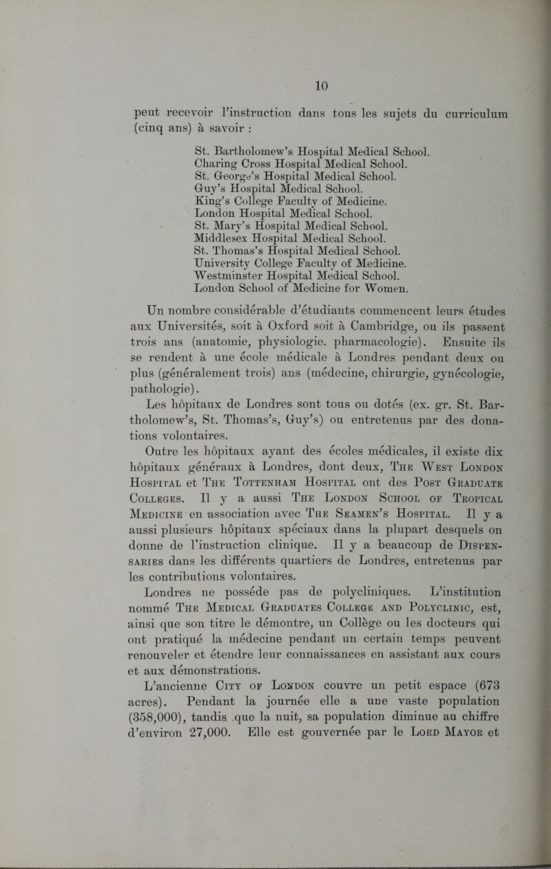 peut recevoir rinstruction dans tous les sujets du curriculum (cinq ans) a savoir : St. Bartholomew’s Hospital Medical School. Charing Cross Hospital Medical School. St. George’s Hospital Medical School. Guy’s Hospital Medical School. King’s College Faculty of Medicine. London Hospital Medical School. St. Mary’s Hospital Medical School. Middlesex Hospital Medical School. St. Thomas’s Hospital Medical School. University College Faculty of Medicine. Westminster Hospital Medical School. London School of Medicine for Women. Un nombre considerable d'etudiants commencent leurs etudes aux Universites, soit a Oxford soit a Cambridge, ou ils passent trois ans (anatomie, physiologie. pharmacologie). Ensuite ils se rendent a une ecole medicale a Londres pendant deux ou plus (generalement trois) ans (medecine, chirurgie, gynecologie, pathologie). Les hopitaux de Londres sont tous ou dotes (ex. gr. St. Bar- tholomew's, St. Thomas's, Guy's) ou entretenus par des dona- tions volontaires. Outre les hopitaux ayant des ecoles medicales, il existe dix hopitaux generaux a Londres, dont deux, The West London Hospital et The Tottenham Hospital ont des Post Graduate Colleges. II y a aussi The London School op Tropical Medicine en association avec The Seamen's Hospital. II y a aussi plusieurs hopitaux speciaux dans la plupart desquels on donne de T instruction clinique. II y a beaucoup de Dispen- saries dans les differents quartiers de Londres, entretenus par les contributions volontaires. Londres ne possede pas de polycliniques. L'institution nomme The Medical Graduates College and Polyclinic, est, ainsi que son titre le demontre, un College ou les docteurs qui ont pratique la medecine pendant un certain temps peuvent renouveler et etendre leur connaissances en assistant aux cours et aux demonstrations. L'ancienne City of London couvre un petit espace (673 acres). Pendant la journee elle a une vaste population (358,000), tandis .que la nuit, sa population diminue au chiffre d'environ 27,000. Elle est gouvernee par le Lord Mayor et