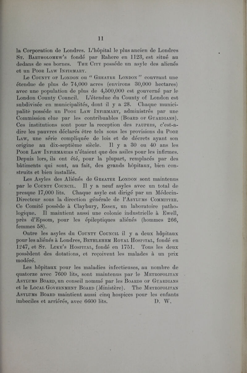 la Corporation de Londres. L’hopital le pins ancien de Londres St. Bartholomew’s fonde par Rahere en 1123, est situe au dedans de ses bornes. The City possede nn asyle des alienes et un Poor Law Infirmary. Le County of London ou “ Greater London” couvrant une etendue de plus de 74,000 acres (environs 30,000 hectares) avec une population de plus de 4,500,000 est gouverne par le London County Council. L’etendue du County of London est subdivisee en municipality, dont il y a 28. Chaque munici- pality possede un Poor Law Infirmary, administres par une Commission elue par les contribuables (Board of Guardians). Ces institutions sont pour la reception des paupers, c’est-a- dire les pauvres declares etre tels sous les provisions du Poor Law, une serie compliquee de lois et de decrets ay ant son origine au dix-septieme siecle. II y a 30 ou 40 ans les Poor Law Infirmaries n’etaient que des asiles pour les infirmes. Depuis lors, ils ont ete, pour la plupart, remplaces par des batiments qui sont, au fait, des grands hopitaux, bien con- struits et bien installes. Les Asyles des Alienes de Greater London sont maintenus par le County Council. II y a neuf asyles avec un total de presque 17,000 lits. Chaque asyle est dirige par un Medecin- Directeur sous la direction generale de 1’Asylums Committee. Ce Comite possede a Claybury, Essex, un laboratoire patho- logique. II maintient aussi une colonie industrielle a Ewell, pres d’Epsom, pour les epileptiques alienes (hommes 266, femmes 58). Outre les asyles du County Council il y a deux hopitaux pour les alienes a Londres, Bethlehem Royal Hospital, fonde en 1247, et St. Luke’s Hospital, fonde en 1751. Tous les deux possedent des dotations, et rei^oivent les malades a un prix modere. Les hopitaux pour les maladies infectieuses, au nombre de quatorze avec 7600 lits, sont maintenus par le Metropolitan Asylums Board, un conseil nomme par les Boards of Guardians et le Local Government Board (Ministere). The Metropolitan Asylums Board maintient aussi cinq hospices pour les enfants imbeciles et arrieres, avec 6600 lits. D. W.