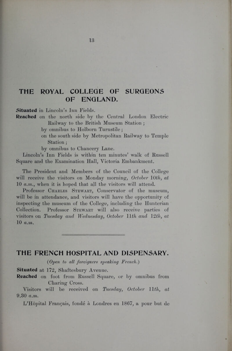 THE ROYAL COLLEGE OF SURGEONS OF ENGLAND. Situated in Lincoln's Inn Fields. Reached on the north side by the Central London Electric Railway to the British Museum Station ; by omnibus to Holborn Turnstile; on the south side by Metropolitan Railway to Temple Station; by omnibus to Chancery Lane. Lincoln's Inn Fields is within ten minutes' walk of Russell Square and the Examination Hall, Victoria Embankment. The President and Members of the Council of the College will receive the visitors on Monday morning, October 10th, at 10 a.m., when it is hoped that all the visitors will attend. Professor Charles Stewart, Conservator of the museum, will be in attendance, and visitors will have the opportunity of inspecting the museum of the College, including the Hunterian Collection. Professor Stewart will also receive parties of visitors on Tuesday and Wednesday, October 11th and 12 th, at 10 a.m. THE FRENCH HOSPITAL AND DISPENSARY. (Open to all foreigners speaking French.) Situated at 172, Shaftesbury Avenue. Reached on foot from Russell Square, or by omnibus from Charing Cross. Visitors will be received on Tuesday, October 11th, at 9.30 a.m. L'Hopital Fran^ais, fonde a Londres en 1867, a pour but de