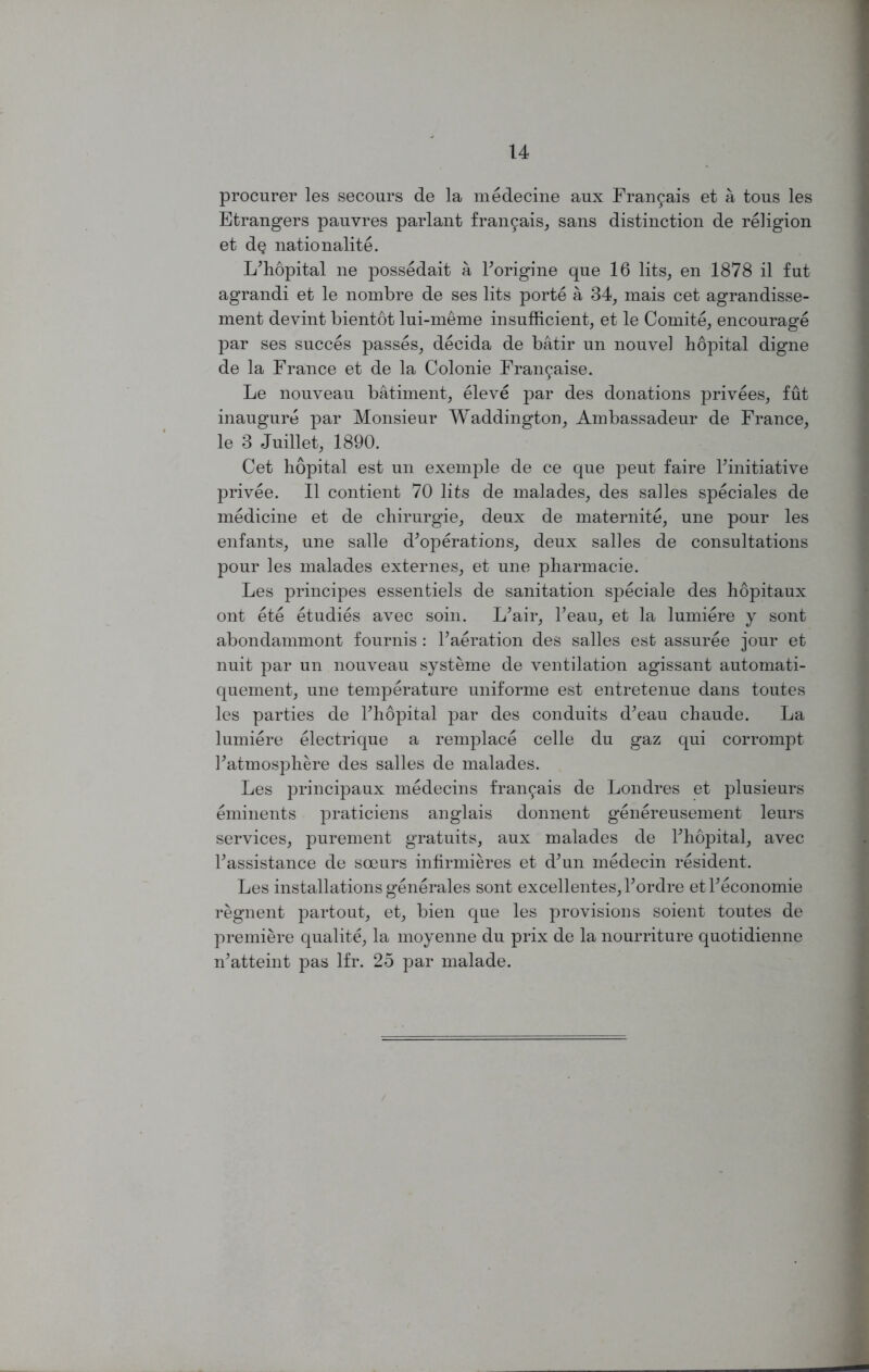 procurer les secours de la medecine aux Fran9ais et a tous les Etrangers pauvres parlant fran9ais, sans distinction de religion et d§ nationality. Lffiopital ne possedait a Forigine qne 16 lits, en 1878 il fut agrandi et le nombre de ses lits porte a 34, mais cet agrandisse- ment devint bientot lui-meme insufficient, et le Comite, encourage par ses succes passes, decida de batir un nouvel liopital digne de la France et de la Colonie Frai^aise. Le nouveau batiment, eleve par des donations privees, fut inaugure par Monsieur Waddington, Ambassadeur de France, le 3 Juillet, 1890. Cet liopital est un exemple de ce que peut faire ^initiative privee. II contient 70 lits de malades, des salles speciales de medicine et de chirurgie, deux de maternite, une pour les enfants, une salle d’operations, deux salles de consultations pour les malades externes, et une pharmacie. Les principes essentiels de sanitation speciale des hopitaux ont ete etudies avec soin. L^air, Feau, et la lumiere y sont abondammont founds: Faeration des salles est assuree jour et nuit par un nouveau systeme de ventilation agissant automati- quement, une temperature uniforme est entretenue dans toutes les parties de Fhopital par des conduits d’eau chaude. La lumiere electrique a remplace celle du gaz qui corrompt Fatmosphere des salles de malades. Les principaux medecins fran9ais de Londres et plusieurs eminents praticiens anglais donnent genereusement leurs services, purement gratuits, aux malades de Fhopital, avec Fassistance de soeurs infirmieres et dffin medecin resident. Les installations generales sont excellentes, Fordre et Feconomie regnent partout, et, bien que les provisions soient toutes de premiere qualite, la moyenne du prix de la nourriture quotidienne ffiatteint pas lfr. 25 par malade.