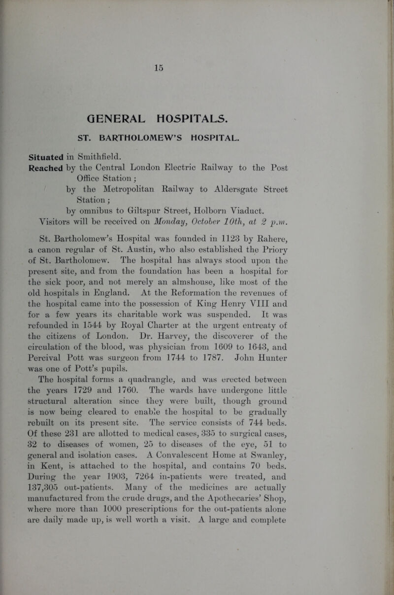 GENERAL HOSPITALS. ST. BARTHOLOMEW’S HOSPITAL. Situated in Smithfield. Reached by the Central London Electric Railway to the Post Office Station; by the Metropolitan Railway to Aldersgate Street Station; by omnibus to Giltspur Street, Holborn Viaduct. Visitors will be received on Monday, October 10th, at 2 'p.w. St. Bartholomew's Hospital was founded in 1123 by Rahere, a canon regular of St. Austin, who also established the Priory of St. Bartholomew. The hospital has always stood upon the present site, and from the foundation has been a hospital for the sick poor, and not merely an almshouse, like most of the old hospitals in England. At the Reformation the revenues of the hospital came into the possession of King Henry VIII and for a few years its charitable work was suspended. It was refounded in 1544 by Royal Charter at the urgent entreaty of the citizens of London. Dr. Harvey, the discoverer of the circulation of the blood, was physician from 1609 to 1643, and Percival Pott was surgeon from 1744 to 1787. John Hunter was one of Pott's pupils. The hospital forms a quadrangle, and was erected between the years 1729 and 1760. The wards have undergone little structural alteration since they were built, though ground is now being cleared to enable the hospital to be gradually rebuilt on its present site. The service consists of 744 beds. Of these 231 are allotted to medical cases, 335 to surgical cases, 32 to diseases of women, 25 to diseases of the eye, 51 to general and isolation cases. A Convalescent Home at Swanley, in Kent, is attached to the hospital, and contains 70 beds. During the year 1903, 7264 in-patients were treated, and 137,305 out-patients. Many of the medicines are actually manufactured from the crude drugs, and the Apothecaries' Shop, where more than 1000 prescriptions for the out-patients alone are daily made up, is well worth a visit. A large and complete