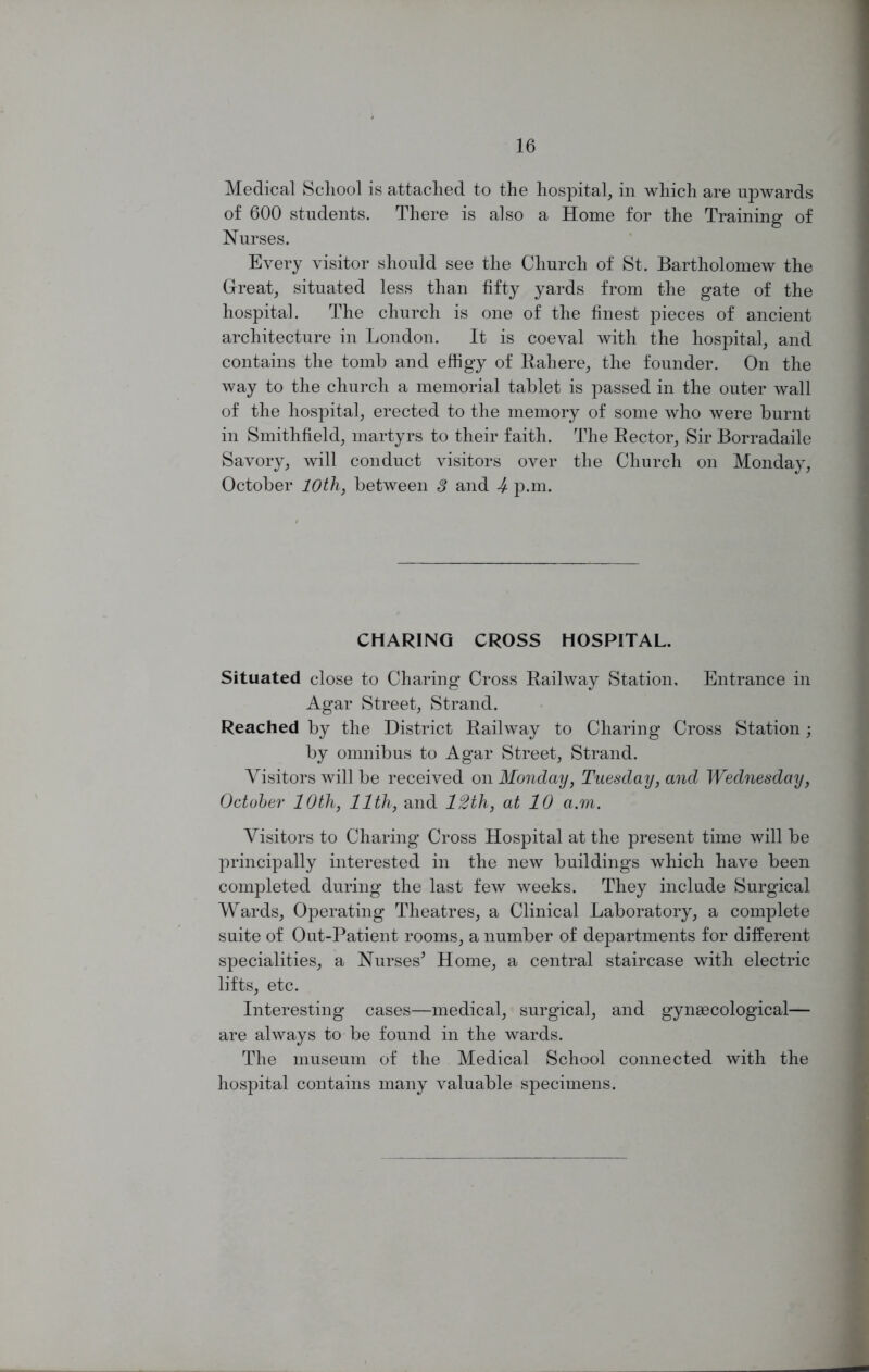 Medical School is attached to the hospital, in which are upwards of 600 students. There is also a Home for the Training of Nurses. Every visitor should see the Church of St. Bartholomew the Great, situated less than fifty yards from the gate of the hospital. The church is one of the finest pieces of ancient architecture in London. It is coeval with the hospital, and contains the tomb and effigy of Rahere, the founder. On the way to the church a memorial tablet is passed in the outer wall of the hospital, erected to the memory of some who were burnt in Smithfield, martyrs to their faith. The Rector, Sir Borradaile Savory, will conduct visitors over the Church on Monday, October 10th, between 8 and -4 p.m. CHARING CROSS HOSPITAL. Situated close to Charing Cross Railway Station, Entrance in Agar Street, Strand. Reached by the District Railway to Charing Cross Station; by omnibus to Agar Street, Strand. Visitors will be received on Monday, Tuesday, and Wednesday, October 10th, 11th, and 12th, at 10 a.m. Visitors to Charing Cross Hospital at the present time will be principally interested in the new buildings which have been completed during the last few weeks. They include Surgical Wards, Operating Theatres, a Clinical Laboratory, a complete suite of Out-Patient rooms, a number of departments for different specialities, a Nurses’ Home, a central staircase with electric lifts, etc. Interesting cases—medical, surgical, and gynaecological— are always to be found in the wards. The museum of the Medical School connected with the hospital contains many valuable specimens.