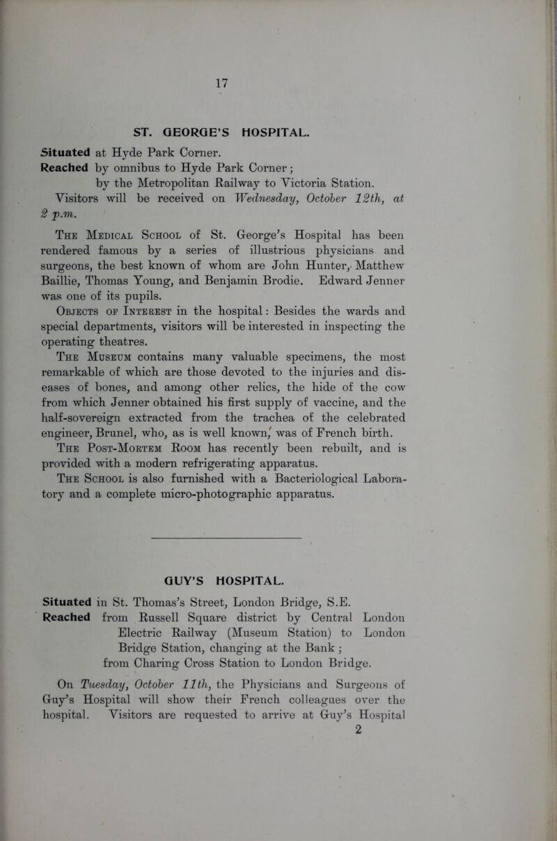 ST. GEORGE’S HOSPITAL. Situated at Hyde Park Corner. Reached by omnibus to Hyde Park Corner; by the Metropolitan Railway to Victoria Station. Visitors will be received on Wednesday, October 12th, at 2 p.m. The Medical School of St. George's Hospital has been rendered famous by a series of illustrious physicians and surgeons, the best known of whom are John Hunter,- Matthew Baillie, Thomas Young, and Benjamin Brodie. Edward Jenner was one of its pupils. Objects op Interest in the hospital: Besides the wards and special departments, visitors will be interested in inspecting the operating theatres. The Museum contains many valuable specimens, the most remarkable of which are those devoted to the injuries and dis- eases of bones, and among other relics, the hide of the cow from which Jenner obtained his first supply of vaccine, and the half-sovereign extracted from the trachea of the celebrated engineer, Brunei, who, as is well known,' was of French birth. The Post-Mortem Room has recently been rebuilt, and is provided with a modern refrigerating apparatus. The School is also furnished with a Bacteriological Labora- tory and a complete micro-photographic apparatus. GUY’S HOSPITAL. Situated in St. Thomas's Street, London Bridge, S.E. Reached from Russell Square district by Central London Electric Railway (Museum Station) to London Bridge Station, changing at the Bank; from Charing Cross Station to London Bridge. On Tuesday, October 11th, the Physicians and Surgeons of Guy's Hospital will show their French colleagues over the hospital. Visitors are requested to arrive at Guy's Hospital 2