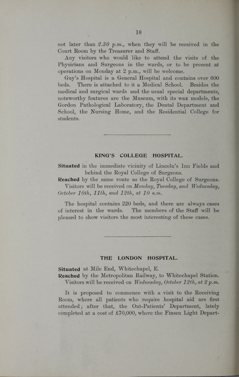 not later than 2.SO p.m., when they will be received in the Court Room by the Treasurer and Staff. Any visitors who would like to attend the visits of the Physicians and Surgeons in the wards, or to be present at operations on Monday at 2 p.m., will be welcome. Guy’s Hospital is a General Hospital and contains over 600 beds. There is attached to it a Medical School. Besides the medical and surgical wards and the usual special departments, noteworthy features are the Museum, with its wax models, the Gordon Pathological Laboratory, the Dental Department and School, the Nursing Home, and the Residential College for students. KING’S COLLEGE HOSPITAL. Situated in the immediate vicinity of Lincoln’s Inn Fields and behind the Royal College of Surgeons. Reached by the same route as the Royal College of Surgeons. Visitors will be received on Monday, Tuesday, and Wednesday, October 10th, 11th, and 12th, at 10 a.m. The hospital contains 220 beds, and there are always cases of interest in the wards. The members of the Staff will be pleased to show visitors the most interesting of these cases. THE LONDON HOSPITAL. Situated at Mile End, Whitechapel, E. Reached by the Metropolitan Railway, to Whitechapel Station. Visitors will be received on Wednesday, October 12th, at 2 p.m. It is proposed to commence with a visit to the Receiving Room, where all patients who require hospital aid are first attended; after that, the Out-Patients’ Department, lately completed at a cost of £70,000, where the Finsen Light Depart-