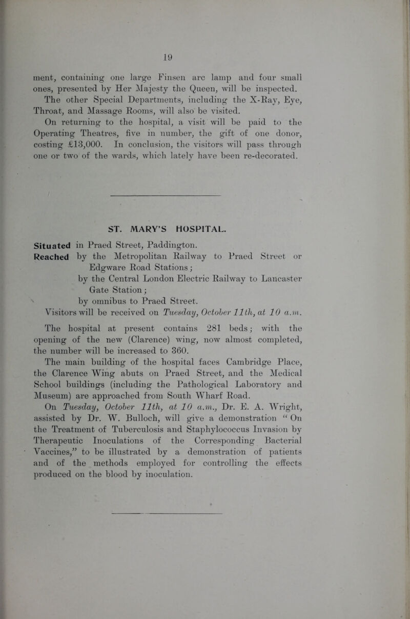 ment, containing one large Finsen arc lamp and four small ones, presented by Her Majesty the Queen, will be inspected. The other Special Departments, including the X-Ray, Eye, Throat, and Massage Rooms, will also be visited. On returning to the hospital, a visit will be paid to the Operating Theatres, five in number, the gift of one donor, costing £13,000. In conclusion, the visitors will pass through one or two of the wards, which lately have been re-decorated. ST. MARY’S HOSPITAL. Situated in Praed Street, Paddington. Reached by the Metropolitan Railway to Praed Street or Edgware Road Stations; by the Central London Electric Railway to Lancaster Grate Station; by omnibus to Praed Street. Visitors will be received on Tuesday, October 11th, at 10 a.m. The hospital at present contains 281 beds; with the opening of the new (Clarence) wing, now almost completed, the number will be increased to 360. The main building of the hospital faces Cambridge Place, the Clarence Wing abuts on Praed Street, and the Medical School buildings (including the Pathological Laboratory and Museum) are approached from South Wharf Road. On Tuesday, October 11th, at 10 a.m., Dr. E. A. Wright, assisted by Dr. W. Bulloch, will give a demonstration “ On the Treatment of Tuberculosis and Staphylococcus Invasion by Therapeutic Inoculations of the Corresponding Bacterial Vaccines,” to be illustrated by a demonstration of patients and of the methods employed for controlling the effects produced on the blood by inoculation.