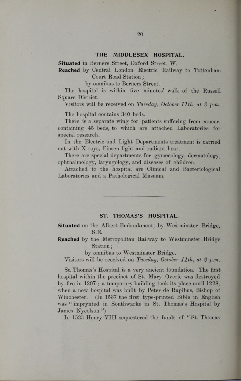 THE MIDDLESEX HOSPITAL. Situated in Berners Street, Oxford Street, W. Reached by Central London Electric Railway to Tottenham Court Road Station; by omnibus to Berners Street. The hospital is within five minutes' walk of the Russell Square District. Visitors will be received on Tuesday, October 11th, at 2 p.m. The hospital contains 340 beds. There is a separate wing for patients suffering from cancer, containing 45 beds, to which are attached Laboratories for special research. In the Electric and Light Departments treatment is carried out with X rays, Finsen light and radiant heat. There are special departments for gynsecology, dermatology, ophthalmology, laryngology, and diseases of children. Attached to the hospital are Clinical and Bacteriological Laboratories and a Pathological Museum. ST. THOMAS’S HOSPITAL. Situated on the Albert Embankment, by Westminster Bridge, S.E. Reached by the Metropolitan Railway to Westminster Bridge Station; by omnibus to Westminster Bridge. Visitors will be received on Tuesday, October 11th, at 2 p.m. St. Thomas's Hospital is a very ancient foundation. The first hospital within the precinct of St. Mary Overie was destroyed by fire in 1207 ; a temporary building took its place until 1228, when a new hospital was built by Peter de Rupibus, Bishop of Winchester. (In 1537 the first type-printed Bible in English was “ imprynted in Southwarke in St. Thomas's Hospital by James Xycolson.) In 1535 Henry VIII sequestered the funds of “ St. Thomas