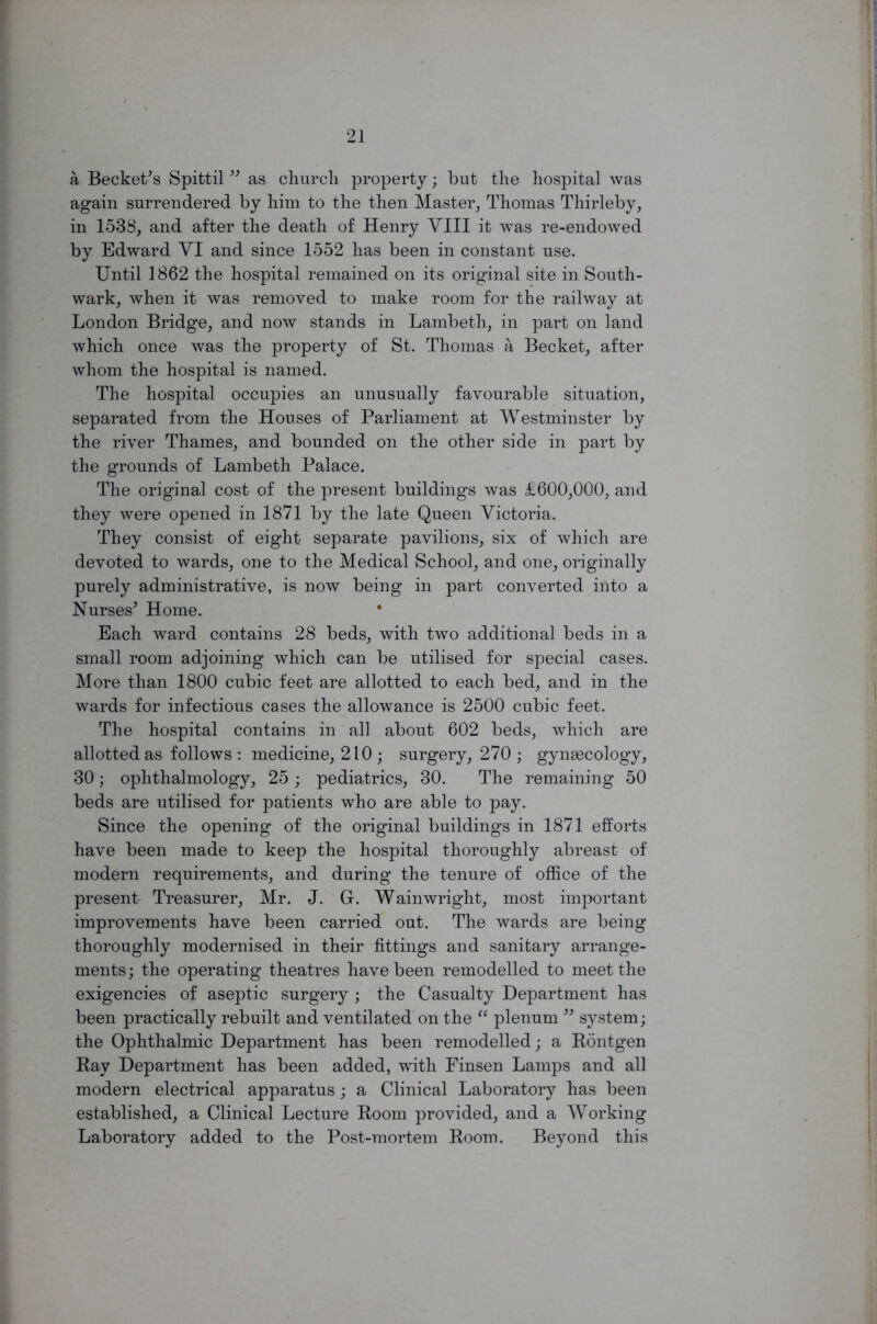 a Becketts Spittil ” as church property; but the hospital was again surrendered by him to the then Master, Thomas Thirleby, in 1538, and after the death of Henry VIII it was re-endowed by Edward VI and since 1552 has been in constant use. Until 1862 the hospital remained on its original site in South- wark, when it was removed to make room for the railway at London Bridge, and now stands in Lambeth, in part on land which once was the property of St. Thomas a Becket, after whom the hospital is named. The hospital occupies an unusually favourable situation, separated from the Houses of Parliament at Westminster by the river Thames, and bounded on the other side in part by the grounds of Lambeth Palace. The original cost of the present buildings was £600,000, and they were opened in 1871 by the late Queen Victoria. They consist of eight separate pavilions, six of which are devoted to wards, one to the Medical School, and one, originally purely administrative, is now being in part converted into a Nurses' Home. * Each ward contains 28 beds, with two additional beds in a small room adjoining which can be utilised for special cases. More than 1800 cubic feet are allotted to each bed, and in the wards for infectious cases the allowance is 2500 cubic feet. The hospital contains in all about 602 beds, which are allotted as follows : medicine, 210 ; surgery, 270 ; gynascology, 30; ophthalmology, 25 ; pediatrics, 30. The remaining 50 beds are utilised for patients who are able to pay. Since the opening of the original buildings in 1871 efforts have been made to keep the hospital thoroughly abreast of modern requirements, and during the tenure of office of the present Treasurer, Mr. J. 0. Wainwright, most important improvements have been carried out. The wards are being thoroughly modernised in their fittings and sanitary arrange- ments; the operating theatres have been remodelled to meet the exigencies of aseptic surgery ; the Casualty Department has been practically rebuilt and ventilated on the “ plenum ” system; the Ophthalmic Department has been remodelled; a Rontgen Bay Department has been added, with Finsen Lamps and all modern electrical apparatus; a Clinical Laboratory has been established, a Clinical Lecture Room provided, and a Working Laboratory added to the Post-mortem Room. Beyond this