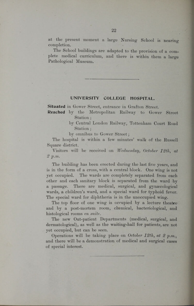 at the present moment a large Nursing School is nearing completion. The School buildings are adapted to the provision of a com- plete medical curriculum, and there is within them a large Pathological Museum. UNIVERSITY COLLEGE HOSPITAL. Situated in Grower Street, entrance in Grafton Street. Reached by the Metropolitan Railway to Gower Street Station; by Central London Railway, Tottenham Court Road Station ; by omnibus to Gower Street; The hospital is within a few minutes* walk of the Russell Square district. Visitors will be received on Wednesday, October 12th, at 2 p.m. The building has been erected during the last five years, and is in the form of a cross, with a central block. One wing is not yet occupied. The wards are completely separated from each other and each sanitary block is separated from the ward by a passage. There are medical, surgical, and gynaecological wards, a children's ward, and a special ward for typhoid fever. The special ward for diphtheria is in the unoccupied wing. The top floor of one wing is occupied by a lecture theatre and by a post-mortem room, chemical, bacteriological, and histological rooms en suite. The new Out-patient Departments (medical, surgical, and dermatological), as well as the waiting-hall for patients, are not yet occupied, but can be seen. Operations will be taking place on October 12th, at 2 p.m.. and there will be a demonstration of medical and surgical cases of special interest.