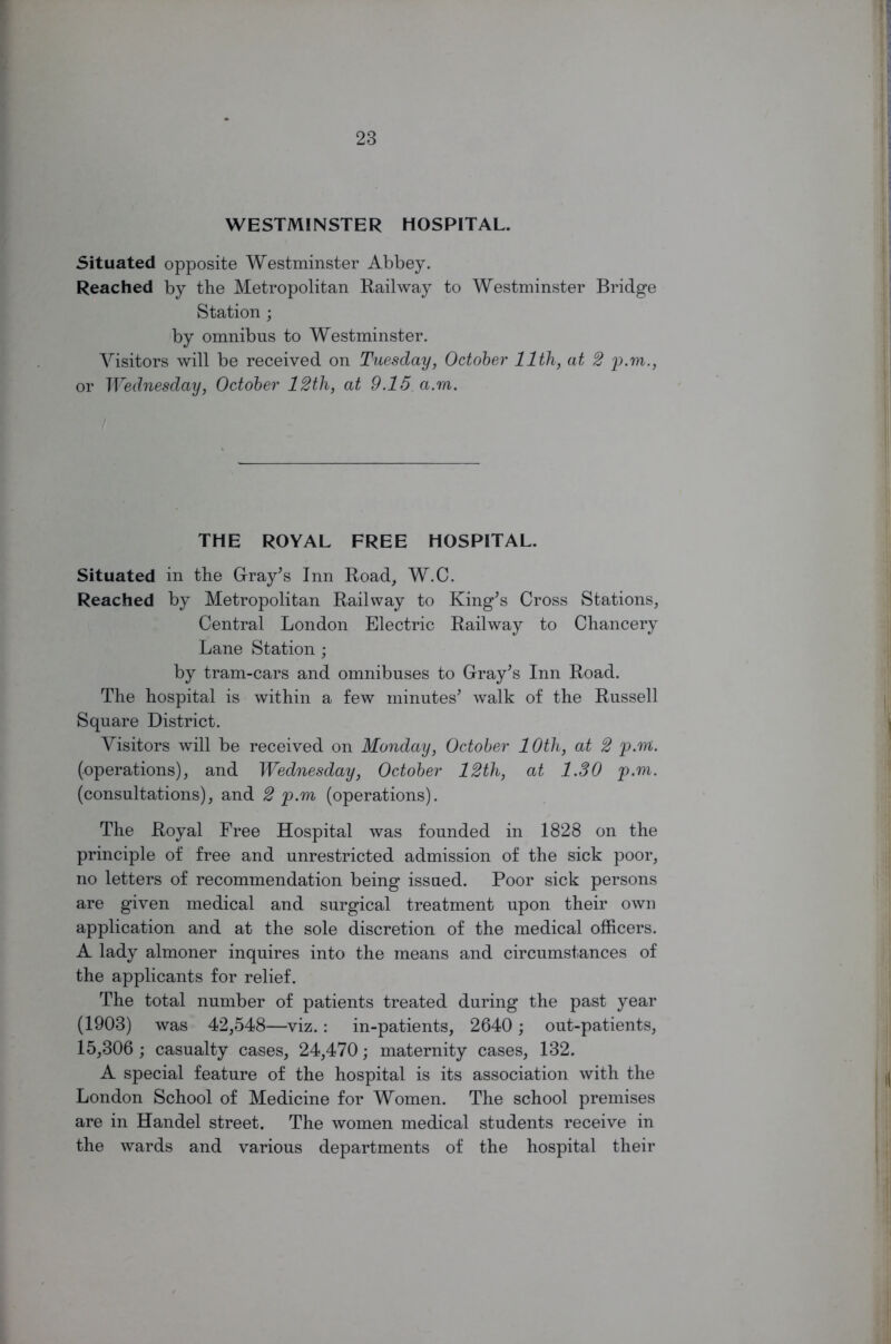 WESTMINSTER HOSPITAL. Situated opposite Westminster Abbey. Reached by the Metropolitan Railway to Westminster Bridge Station ; by omnibus to Westminster. Visitors will be received on Tuesday, October 11th, at 2 p.m., or Wednesday, October 12th, at 9.15 a.m. THE ROYAL FREE HOSPITAL. Situated in the Gray's Inn Road, W.C. Reached by Metropolitan Railway to King's Cross Stations, Central London Electric Railway to Chancery Lane Station; by tram-cars and omnibuses to Gray's Inn Road. The hospital is within a few minutes' walk of the Russell Square District. Visitors will be received on Monday, October 1 Oth, at 2 p.m. (operations), and Wednesday, October 12th, at 1.30 p.m. (consultations), and 2 p.m (operations). The Royal Free Hospital was founded in 1828 on the principle of free and unrestricted admission of the sick poor, no letters of recommendation being issued. Poor sick persons are given medical and surgical treatment upon their own application and at the sole discretion of the medical officers. A lady almoner inquires into the means and circumstances of the applicants for relief. The total number of patients treated during the past year (1903) was 42,548—viz.: in-patients, 2640; out-patients, 15,306 ; casualty cases, 24,470; maternity cases, 132. A special feature of the hospital is its association with the London School of Medicine for Women. The school premises are in Handel street. The women medical students receive in the wards and various departments of the hospital their