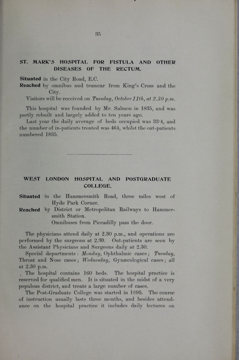 ST. MARK’S HOSPITAL FOR FISTULA AND OTHER DISEASES OF THE RECTUM. Situated in the City Road, E.C. Reached by omnibus and tramcar from King’s Cross and the City. Visitors will be received on Tuesday, October 11th, at 2.30 p.m. This hospital was founded by Mr. Salmon in 1835, and was partly rebuilt and largely added to ten years ago. Last year the daily average of beds occupied was 33*4, and the number of in-patients treated was 464, whilst the out-patients numbered 1835. WEST LONDON HOSPITAL AND POSTGRADUATE COLLEGE. Situated in the Hammersmith Road, three miles west of Hyde Park Corner. Reached by District or Metropolitan Railways to Hammer- smith Station. Omnibuses from Piccadilly pass the door. The physicians attend daily at 2.30 p.m., and operations are performed by the surgeons at 2.30. Out-patients are seen by the Assistant Physicians and Surgeons daily at 2.30. Special departments : Monday, Ophthalmic cases; Tuesday, Throat and Nose cases; Wednesday, Gynaecological cases; all at 2.30 p.m. The hospital contains 160 beds. The hospital practice is reserved for qualified men. It is situated in the midst of a very populous district, and treats a large number of cases. The Post-Graduate College was started in 1895. The course of instruction usually lasts three months, and besides attend- ance on the hospital practice it includes daily lectures on