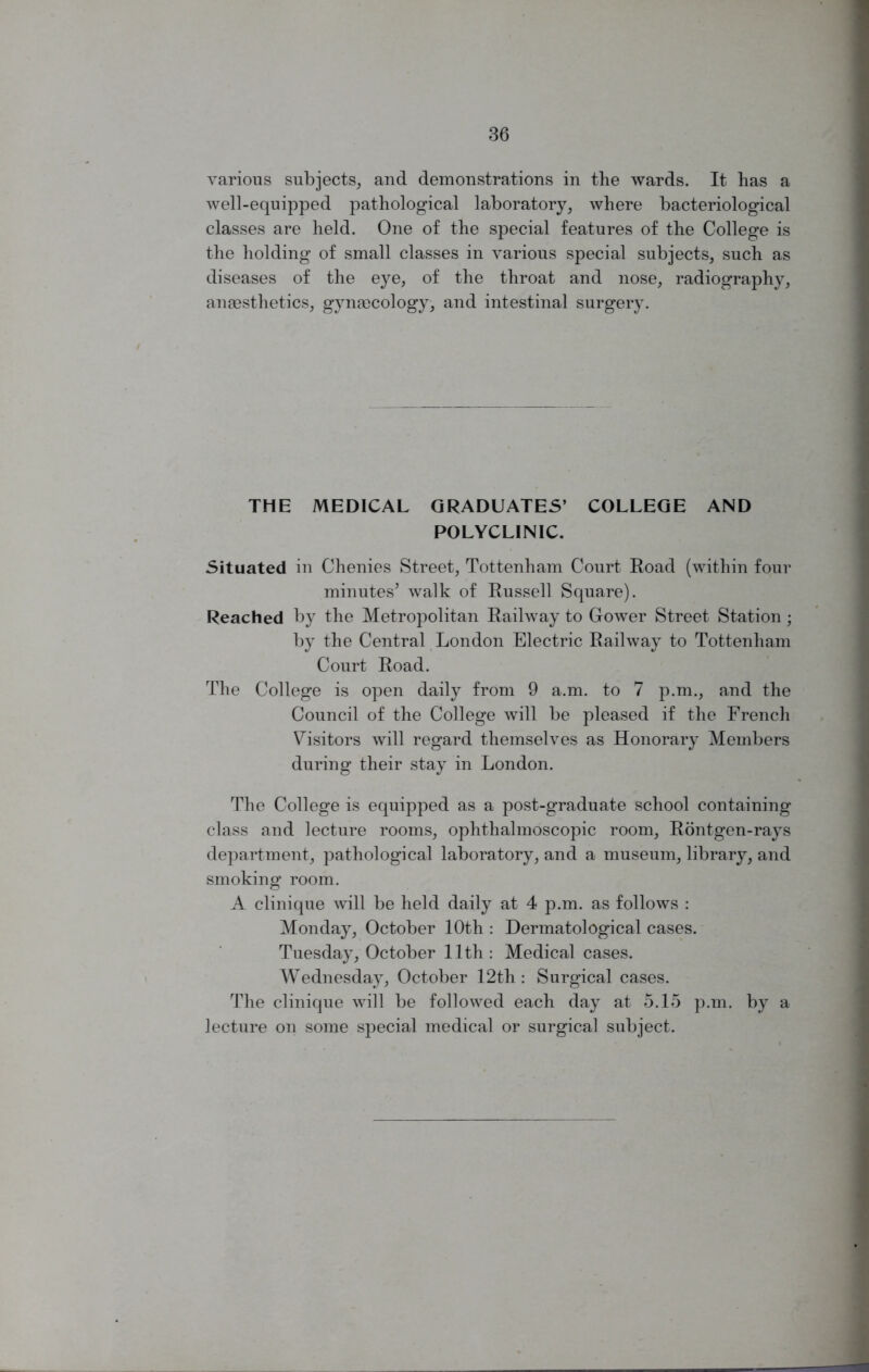 various subjects, and demonstrations in the wards. It has a Avell-equipped pathological laboratory, where bacteriological classes are held. One of the special features of the College is the holding of small classes in various special subjects, such as diseases of the eye, of the throat and nose, radiography, anaesthetics, gynaecology, and intestinal surgery. THE MEDICAL GRADUATES’ COLLEGE AND POLYCLINIC. Situated in Chenies Street, Tottenham Court Road (within four minutes5 walk of Russell Square). Reached by the Metropolitan Railway to Gower Street Station; by the Central London Electric Railway to Tottenham Court Road. The College is open daily from 9 a.m. to 7 p.m., and the Council of the College will be pleased if the French Visitors will regard themselves as Honorary Members during their stay in London. The College is equipped as a post-graduate school containing class and lecture rooms, ophthalmoscopic room, Rontgen-rays department, pathological laboratory, and a museum, library, and smoking room. A clinique will be held daily at 4 p.m. as follows : Monday, October 10th : Dermatological cases. Tuesday, October 11th: Medical cases. Wednesday, October 12th: Surgical cases. The clinique will be followed each day at 5.15 p.m. by a lecture on some special medical or surgical subject.