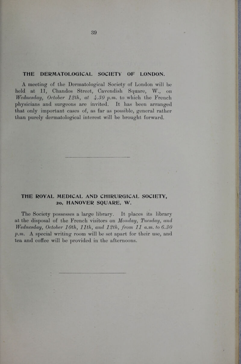 THE DERMATOLOGICAL SOCIETY OF LONDON. A meeting of the Dermatological Society of London will be held at 11, Chandos Street, Cavendish Square, W., on Wednesday, October 12th, at If.SO p.m. to which the French physicians and surgeons are invited. It has been arranged that only important cases of, as far as possible, general rather than purely dermatological interest will be brought forward. THE ROYAL MEDICAL AND CHIRURGICAL SOCIETY, 20, HANOVER SQUARE, W. The Society possesses a large library. It places its library at the disposal of the French visitors on Monday, Tuesday, and Wednesday, October 10th, 11th, and 12th, from 11 a.m. to 6.30 p.m. A special writing room will be set apart for their use, and tea and coffee will be provided in the afternoons.