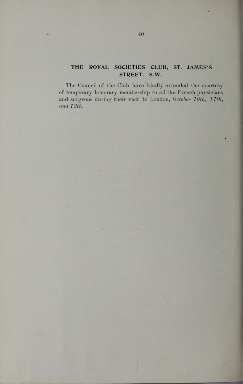 THE ROYAL SOCIETIES CLUB, ST. JAMES’S STREET, S.W. The Council of the Club have kindly extended the courtesy of temporary honorary membership to all the French physicians and' surgeons during their visit to London, October 10th, 11th, and 12th.