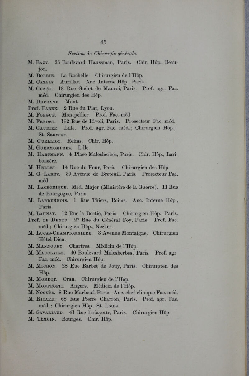 Section de Chirurgie generate. M. Bazy. 25 Boulevard Haussman, Paris. Chir. Hop., Beau- ion. M. Bobbie. La Rochelle. Chirurgien de l’Hop. M. Cazals. Aurillac. Anc. Interne Hop., Paris. M. Cun£o. 18 Rue Godot de Mauroi, Paris. Prof. agr. Fac. med. Chirurgien des Hop. M. Dufrane. Mont. Prof. Fabre. 2 Rue du Plat, Lyon. M. Forgue. Montpellier. Prof. Fac. mcd. M. Fredet. 182 Rue de Rivoli, Paris. Prosecteur Fac. mcd. M. Gaudier. Lille. Prof. agr. Fac. mcd.; Chirurgien Hop., St. Sauveur. M. Guelliot. Reims. Chir. Hop. M. Guermomprez. Lille. M. Hartmann. 4 Place Malesherbes, Paris. Chir. Hop., Lari- boisicre. M. Herbet. 14 Rue du Four, Paris. Chirurgien des Hop. M. G. Labey. 39 Avenue de Breteuil, Paris. Prosecteur Fac. mcd. M. Lacronique. Mcd. Major (Ministere de la Guerre). 11 Rue de Bourgogne, Paris. M. Lardennois. 1 Rue Thiers, Reims. Anc. Interne Hop., Paris. M. Launay. 12 Rue la Boctie, Paris. Chirurgien Hop., Paris. Prof, le Dentu. 27 Rue du General Foy, Paris. Prof. Fac. mcd ; Chirurgien Hop., Necker. M. Lucas-Championniere. 3 Avenue Montaigne. Chirurgien Hotel-Dieu. M. Mannoury. Chartres. Medicin de l’Hop. M. Mauclaire. 40 Boulevard Malesherbes, Paris. Prof, agr Fac. mcd.; Chirurgien Hop. M. Michon. 28 Rue Barbet de Jouy, Paris. Chirurgien des Hop. M. Mondot. Oran. Chirurgien de l’Hop. M. Monprofit. Angers. Medicin de l’Hop. M. Nogues. 8 Rue Marbeuf, Paris. Anc. chef clinique Fac. mcd. M. Ricard. 68 Rue Pierre Charron, Paris. Prof. agr. Fac. mcd.; Chirurgien Hop., St. Louis. M. Savariaud. 41 Rue Lafayette, Paris. Chirurgien Hop. M. Temoin. Bourges. Chir. Hop.