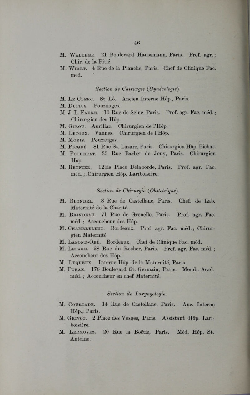 gg gg g g g g ggggg ggg M. Walther. 21 Boulevard Haussmann, Paris. Prof. agr.; Chir. de la Pitie. M. Wiart. 4 Rue de la Planche, Paris. Chef de Clinique Fac. med. Section de Chirurgie (Gynecologie). Le Clerc. St. Lo. Ancien Interne Hop., Paris. Dupius. Pouzauges. J. L. Faure. 10 Rue de Seine, Paris. Prof. agr. Fac. med.; Chirurgien des Hop. G-irou. Aurillac. Chirurgien de l’Hop. Letoux. Yannes. Chirurgien de THop. Moris. Pouzauges. Picque. 81 Rue St. Lazare, Paris. Chirurgien Hop. Bichat. Potherat. 35 Rue Barbet de Jouy, Paris. Chirurgien Hop. Reynier. 12bis Place Delaborde, Paris. Prof. agr. Fac. med.; Chirurgien Hop. Lariboisiere. Section de Chirurgie (Obsteirique). Blondel. 8 Rue de Castellane, Paris. Chef, de Lab. Maternite de la Charite. Brindeatt. 71 Rue de G-renelle, Paris. Prof. agr. Fac. med.; Accoucheur des Hop. Chambrelent. Bordeaux. Prof. agr. Fac. med.; Chirur- gien Maternite. Lafond-Or^. Bordeaux. Chef de Clinique Fac. med. Lepage. 28 Rue du Rocher, Paris. Prof. agr. Fac. med.; Accoucheur des Hop. Lequeux. Interne Hop. de la Maternite, Paris. Porak. 176 Boulevard St. Germain, Paris. Memb. Acad, med.; Accoucheur en chef Maternite. Section de Laryngologie. M. Courtade. 14 Rue de Castellane, Paris. Anc. Interne Hop., Paris. M. Grivot. 2 Place des Vosges, Paris. Assistant Hop. Lari- boisiere. M. Lermoyez. 20 Rue la Boetie, Paris. Med. Hop. St. Antoine.