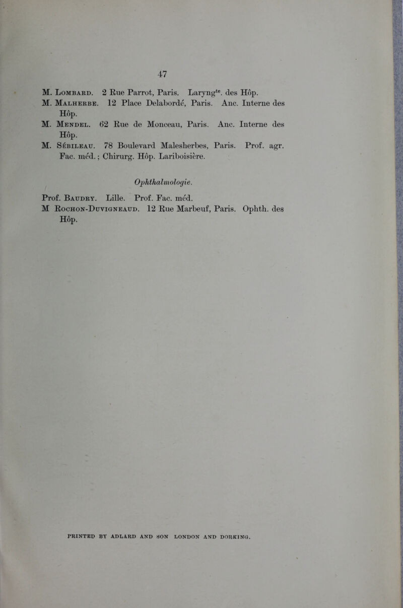 K S Lombard. 2 Rue Parrot, Paris. Laryngte. des Hop. Malherbe. 12 Place Delaborde, Paris. Anc. Interne des Hop. M. Mendel. 62 Rue de Monceau, Paris. Anc. Interne des Hop. M. SfsBiLEAu. 78 Boulevard Malesherbes, Paris. Prof. agr. Fac. med.; Chirurg. Hop. Lariboisiere. Ophthalmologie. Prof. Batjdry. Lille. Prof. Fac. med. M Rochon-Duvigneaud. 12 Rue Marbeuf, Paris. Ophth. des Hop. PRINTED BY ADLARD AND SON LONDON AND DORKING.