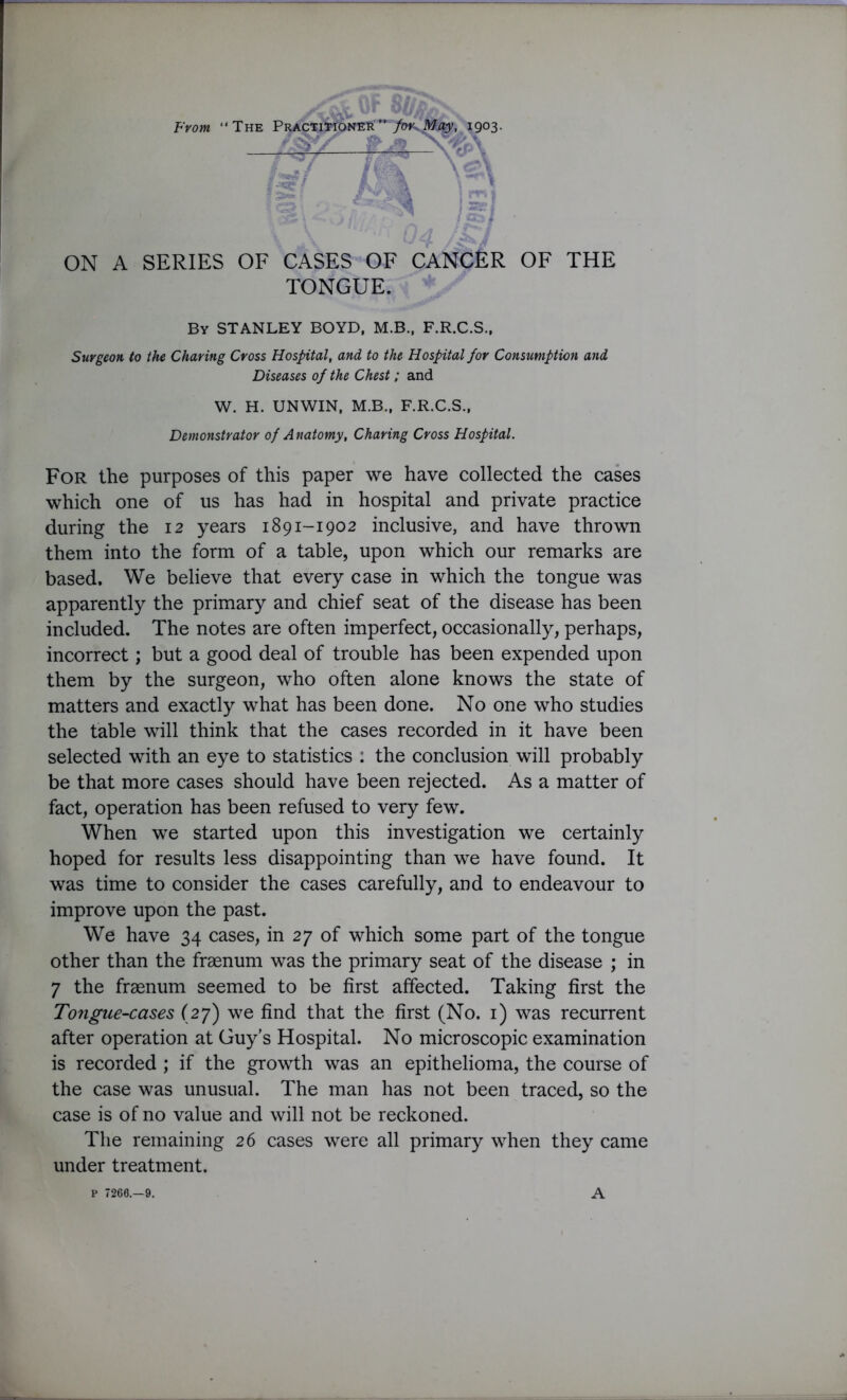 From “The PRACTi^roN^'”7^.^V. I9°3- fm \e\ ON A SERIES OF CASES OF CANCER OF THE TONGUE. By STANLEY BOYD, M.B., F.R.C.S., Surgeon to the Charing Cross Hospital, and to the Hospital for Consumption and Diseases of the Chest; and W. H. UNWIN, M.B., F.R.C.S., Demonstrator of Anatomy, Charing Cross Hospital. For the purposes of this paper we have collected the cases which one of us has had in hospital and private practice during the 12 years 1891-1902 inclusive, and have thrown them into the form of a table, upon which our remarks are based. We believe that every case in which the tongue was apparently the primary and chief seat of the disease has been included. The notes are often imperfect, occasionally, perhaps, incorrect; but a good deal of trouble has been expended upon them by the surgeon, who often alone knows the state of matters and exactly what has been done. No one who studies the table will think that the cases recorded in it have been selected with an eye to statistics : the conclusion will probably be that more cases should have been rejected. As a matter of fact, operation has been refused to very few. When we started upon this investigation we certainly hoped for results less disappointing than we have found. It was time to consider the cases carefully, and to endeavour to improve upon the past. We have 34 cases, in 27 of which some part of the tongue other than the fraenum was the primary seat of the disease ; in 7 the fraenum seemed to be first affected. Taking first the Tongue-cases (27) we find that the first (No. 1) was recurrent after operation at Guy’s Hospital. No microscopic examination is recorded ; if the growth was an epithelioma, the course of the case was unusual. The man has not been traced, so the case is of no value and will not be reckoned. The remaining 26 cases were all primary when they came under treatment. P 7268.-9. A