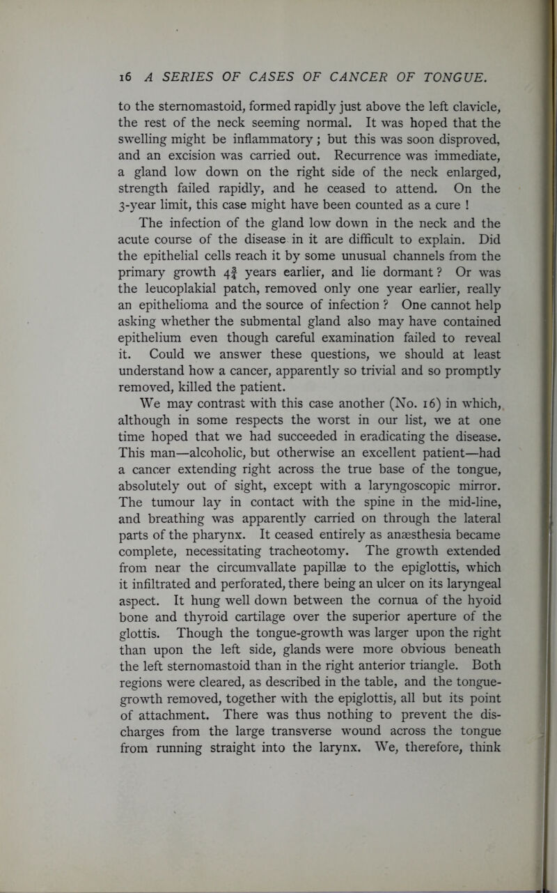 to the stemomastoid, formed rapidly just above the left clavicle, the rest of the neck seeming normal. It was hoped that the swelling might be inflammatory ; but this was soon disproved, and an excision was carried out. Recurrence was immediate, a gland low down on the right side of the neck enlarged, strength failed rapidly, and he ceased to attend. On the 3-year limit, this case might have been counted as a cure ! The infection of the gland low down in the neck and the acute course of the disease in it are difficult to explain. Did the epithelial cells reach it by some unusual channels from the primary growth 4 J years earlier, and lie dormant ? Or was the leucoplakial patch, removed only one year earlier, really an epithelioma and the source of infection ? One cannot help asking whether the submental gland also may have contained epithelium even though careful examination failed to reveal it. Could we answer these questions, we should at least understand how a cancer, apparently so trivial and so promptly removed, killed the patient. We may contrast with this case another (No. 16) in which, although in some respects the worst in our list, we at one time hoped that we had succeeded in eradicating the disease. This man—alcoholic, but otherwise an excellent patient—had a cancer extending right across the true base of the tongue, absolutely out of sight, except with a laryngoscopic mirror. The tumour lay in contact with the spine in the mid-line, and breathing was apparently carried on through the lateral parts of the pharynx. It ceased entirely as anaesthesia became complete, necessitating tracheotomy. The growth extended from near the circumvallate papillae to the epiglottis, which it infiltrated and perforated, there being an ulcer on its laryngeal aspect. It hung well down between the cornua of the hyoid bone and thyroid cartilage over the superior aperture of the glottis. Though the tongue-growth was larger upon the right than upon the left side, glands were more obvious beneath the left sternomastoid than in the right anterior triangle. Both regions were cleared, as described in the table, and the tongue- growth removed, together with the epiglottis, all but its point of attachment. There was thus nothing to prevent the dis- charges from the large transverse wound across the tongue from running straight into the larynx. We, therefore, think