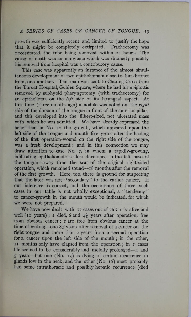 growth was sufficiently recent and limited to justify the hope that it might be completely extirpated. Tracheotomy was necessitated, the tube being removed within 24 hours. The cause of death was an empyema which was drained ; possibly his removal from hospital was a contributory cause. This case was apparently an instance of the almost simul- taneous development of two epitheliomata close to, but distinct from, one another. The man was sent to Charing Cross from the Throat Hospital, Golden Square, where he had his epiglottis removed by subhyoid pharyngotomy (with tracheotomy) for an epithelioma on the left side of its laryngeal aspect. At this time (three months ago) a nodule was noted on the right side of the dorsum of the tongue in front of the anterior pillar, and this developed into the filbert-sized, not ulcerated mass with which he was admitted. We have already expressed the belief that in No. 10 the growth, which appeared upon the left side of the tongue and mouth five years after the healing of the first operation-wound on the right side of the tongue, was a fresh development; and in this connection we may draw attention to case No. 7, in whom a rapidly-growing, infiltrating epitheliomatous ulcer developed in the left base of the tongue—away from the scar of the original right-sided operation, which remained sound—18 months after the removal of the first growth. Here, too, there is ground for suspecting that the later was not “ secondary ” to the earlier cancer. If our inference is correct, and the occurrence of three such cases in our table is not wholly exceptional, a “ tendency ” to cancer-growth in the mouth would be indicated, for which we were not prepared. We have now dealt with 12 cases out of 26 : 1 is alive and well (11 years) ; 2 died, 6 and 4^ years after operation, free from obvious cancer; 2 are free from obvious cancer at the time of writing—one 8£ years after removal of a cancer on the right tongue and more than 2 years from a second operation for a cancer upon the left side of the mouth ; in the other, 11 months only have elapsed from the operation ; in 2 cases life seemed to be considerably and usefully prolonged—4 and 5 years—but one (No. 15) is dying of certain recurrence in glands low in the neck, and the other (No. 16) most probably had some intrathoracic and possibly hepatic recurrence (died