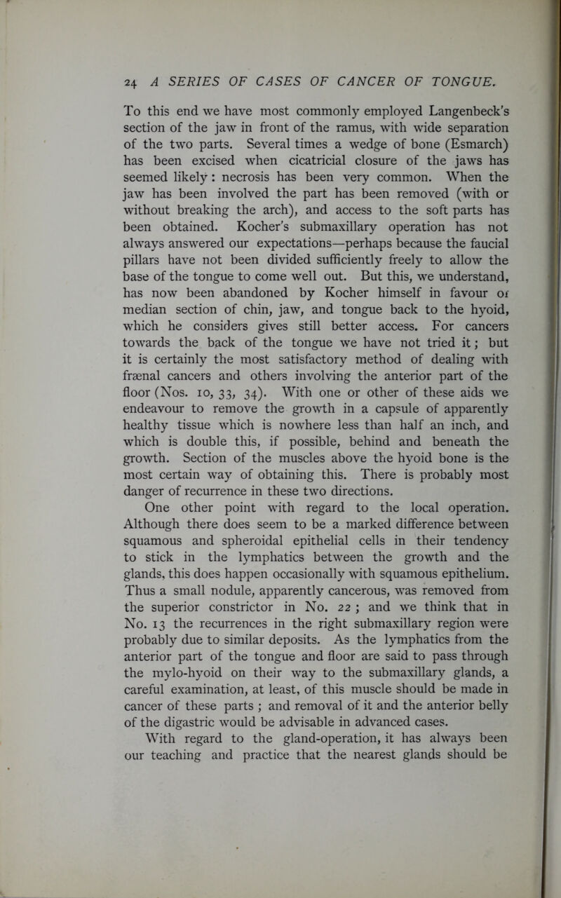 To this end we have most commonly employed Langenbeck’s section of the jaw in front of the ramus, with wide separation of the two parts. Several times a wedge of bone (Esmarch) has been excised when cicatricial closure of the jaws has seemed likely : necrosis has been very common. When the jaw has been involved the part has been removed (with or without breaking the arch), and access to the soft parts has been obtained. Kocher’s submaxillary operation has not always answered our expectations—perhaps because the faucial pillars have not been divided sufficiently freely to allow the base of the tongue to come well out. But this, we understand, has now been abandoned by Kocher himself in favour of median section of chin, jaw, and tongue back to the hyoid, which he considers gives still better access. For cancers towards the back of the tongue we have not tried it; but it is certainly the most satisfactory method of dealing with frsenal cancers and others involving the anterior part of the floor (Nos. io, 33, 34). With one or other of these aids we endeavour to remove the growth in a capsule of apparently healthy tissue which is nowhere less than half an inch, and which is double this, if possible, behind and beneath the growth. Section of the muscles above the hyoid bone is the most certain way of obtaining this. There is probably most danger of recurrence in these two directions. One other point with regard to the local operation. Although there does seem to be a marked difference between squamous and spheroidal epithelial cells in their tendency to stick in the lymphatics between the growth and the glands, this does happen occasionally with squamous epithelium. Thus a small nodule, apparently cancerous, was removed from the superior constrictor in No. 22 ; and we think that in No. 13 the recurrences in the right submaxillary region were probably due to similar deposits. As the lymphatics from the anterior part of the tongue and floor are said to pass through the mylo-hyoid on their way to the submaxillary glands, a careful examination, at least, of this muscle should be made in cancer of these parts ; and removal of it and the anterior belly of the digastric would be advisable in advanced cases. With regard to the gland-operation, it has always been our teaching and practice that the nearest glands should be