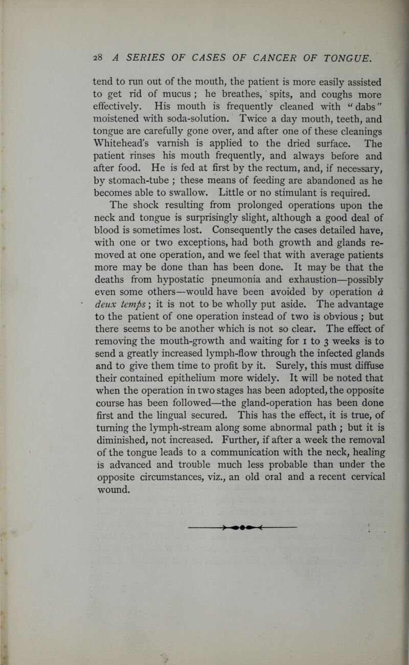 tend to run out of the mouth, the patient is more easily assisted to get rid of mucus ; he breathes, spits, and coughs more effectively. His mouth is frequently cleaned with “ dabs ” moistened with soda-solution. Twice a day mouth, teeth, and tongue are carefully gone over, and after one of these cleanings Whitehead’s varnish is applied to the dried surface. The patient rinses his mouth frequently, and always before and after food. He is fed at first by the rectum, and, if necessary, by stomach-tube ; these means of feeding are abandoned as he becomes able to swallow. Little or no stimulant is required. The shock resulting from prolonged operations upon the neck and tongue is surprisingly slight, although a good deal of blood is sometimes lost. Consequently the cases detailed have, with one or two exceptions, had both growth and glands re- moved at one operation, and we feel that with average patients more may be done than has been done. It may be that the deaths from hypostatic pneumonia and exhaustion—possibly even some others—would have been avoided by operation d deux temps; it is not to be wholly put aside. The advantage to the patient of one operation instead of two is obvious ; but there seems to be another which is not so clear. The effect of removing the mouth-growth and waiting for i to 3 weeks is to send a greatly increased lymph-flow through the infected glands and to give them time to profit by it. Surely, this must diffuse their contained epithelium more widely. It will be noted that when the operation in two stages has been adopted, the opposite course has been followed—the gland-operation has been done first and the lingual secured. This has the effect, it is true, of turning the lymph-stream along some abnormal path ; but it is diminished, not increased. Further, if after a week the removal of the tongue leads to a communication with the neck, healing is advanced and trouble much less probable than under the opposite circumstances, viz., an old oral and a recent cervical wound.