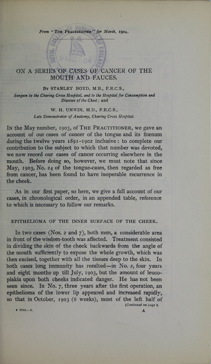 ON A SERIES OF CASES OF CANCER OF THE MOUTH AND FAUCES. By STANLEY BOYD, M.B., F.R.C.S.. Surgeon to the Charing Cross Hospital, and to the Hospital for Consumption and Diseases of the Chest; and W. H. UNWIN, M.D., F.R.C.S.. Late Demonstrator of Anatomy, Charing Cross Hospital. In the May number, 1903, of The Practitioner, we gave an accoimt of our cases of cancer of the tongue and its fraenum during the twelve years 1891-1902 inclusive: to complete our contribution to the subject to which that number was devoted, we now record our cases of cancer occurring elsewhere in the mouth. Before doing so, however, we must note that since May, 1903, No. 24 of the tongue-cases, then regarded as free from cancer, has been found to have inoperable recurrence in the cheek. As in our first paper, so here, we give a full account of our cases, in chronological order, in an appended table, reference to which is necessary to follow our remarks. EPITHELIOMA OF THE INNER SURFACE OF THE CHEEK. In two cases (Nos. 2 and 7), both men, a considerable area in front of the wisdom-tooth was affected. Treatment consisted in dividing the skin of the cheek backwards from the angle of the mouth sufficiently to expose the whole growth, which was then excised, together with all the tissues deep to the skin. In both cases long immunity has resulted—in No. 2, four years and eight months up till July, 1903, but the amount of leuco- plakia upon both cheeks indicated danger. He has not been seen since. In No. 7, three years after the first operation, an epithelioma of the lower lip appeared and increased rapidl)’’, so that in October, 1903 (6 weeks), most of the left half of [Continued on page 8. A r 9244.-4.