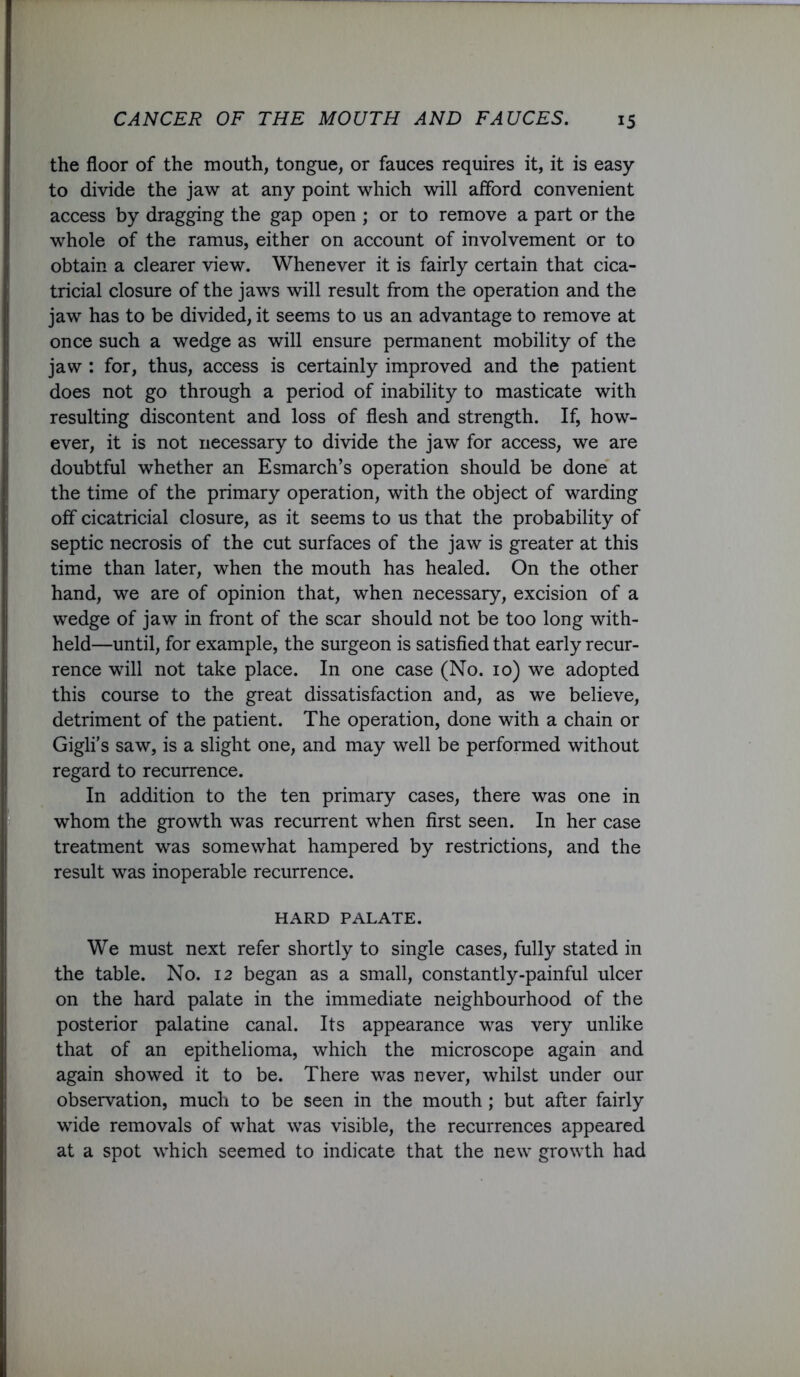 the floor of the mouth, tongue, or fauces requires it, it is easy to divide the jaw at any point which will afford convenient access by dragging the gap open ; or to remove a part or the whole of the ramus, either on account of involvement or to obtain a clearer view. Whenever it is fairly certain that cica- tricial closure of the jaws will result from the operation and the jaw has to be divided, it seems to us an advantage to remove at once such a wedge as will ensure permanent mobility of the jaw : for, thus, access is certainly improved and the patient does not go through a period of inability to masticate with resulting discontent and loss of flesh and strength. If, how- ever, it is not necessary to divide the jaw for access, we are doubtful whether an Esmarch’s operation should be done at the time of the primary operation, with the object of warding off cicatricial closure, as it seems to us that the probability of septic necrosis of the cut surfaces of the jaw is greater at this time than later, when the mouth has healed. On the other hand, we are of opinion that, when necessary, excision of a wedge of jaw in front of the scar should not be too long with- held—until, for example, the surgeon is satisfied that early recur- rence will not take place. In one case (No. 10) we adopted this course to the great dissatisfaction and, as we believe, detriment of the patient. The operation, done with a chain or Gigli’s saw, is a slight one, and may well be performed without regard to recurrence. In addition to the ten primary cases, there was one in whom the growth was recurrent when first seen. In her case treatment was somewhat hampered by restrictions, and the result was inoperable recurrence. HARD PALATE. We must next refer shortly to single cases, fully stated in the table. No. 12 began as a small, constantly-painful ulcer on the hard palate in the immediate neighbourhood of the posterior palatine canal. Its appearance was very unlike that of an epithelioma, which the microscope again and again showed it to be. There was never, whilst under our observation, much to be seen in the mouth ; but after fairly wide removals of what was visible, the recurrences appeared at a spot which seemed to indicate that the new growth had