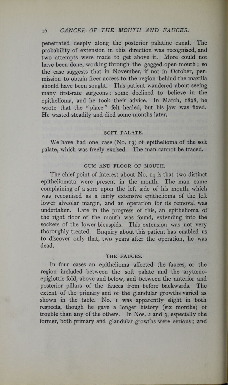 penetrated deeply along the posterior palatine canal. The probability of extension in this direction was recognised, and two attempts were made to get above it. More could not have been done, working through the gagged-open mouth ; so the case suggests that in November, if not in October, per- mission to obtain freer access to the region behind the maxilla should have been sought. This patient wandered about seeing many first-rate surgeons: some declined to believe in the epithelioma, and he took their advice. In March, 1898, he wrote that the place felt healed, but his jaw was fixed. He wasted steadily and died some months later. SOFT PALATE. We have had one case (No. 13) of epithelioma of the soft palate, which was freely excised. The man cannot be traced. GUM AND FLOOR OF MOUTH. The chief point of interest about No. 14 is that two distinct epitheliomata were present in the mouth. The man came complaining of a sore upon the left side of his mouth, which w^as recognised as a fairly extensive epithelioma of the left lower alveolar margin, and an operation for its removal was undertaken. Late in the progress of this, an epithelioma of the right floor of the mouth was found, extending into the sockets of the lower bicuspids. This extension was not very thoroughly treated. Enquiry about this patient has enabled us to discover only that, two )ears after the operation, he was dead. THE FAUCES. In four cases an epithelioma affected the fauces, or the region included between the soft palate and the arytaeno- epiglottic fold, above and below, and between the anterior and posterior pillars of the fauces from before backwards. The extent of the primary and of the glandular growths varied as shown in the table. No. i was apparently slight in both respects, though he gave a longer history (six months) of trouble than any of the others. In Nos. 2 and 3, especially the former, both primary and glandular growths were serious; and