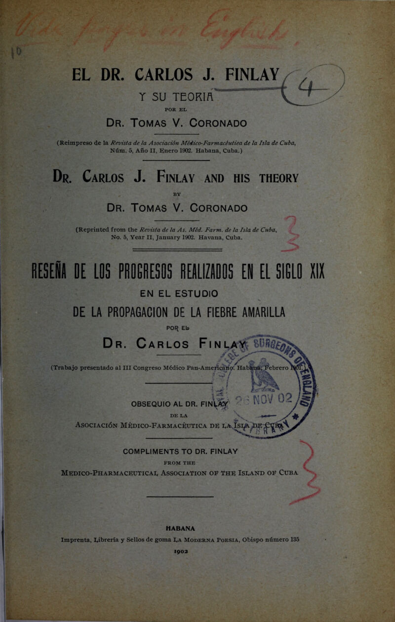 T SU TEORIA ' POR EL Dr. Tomas V. Coronado (Reimpreso de la Revista de la Asociación Médico-Farmacéutica de la Isla de Cuba, Núm. 5, Año II, Enero 1902. Habana, Cuba.) Dr. Carlos J. Finlay and his theory BY Dr. Tomas V. Coronado (Reprinted from the Revista de la As. Méd. Farm, de la Isla de Cuba, No. 5, Year II, January 1902. Ha vana, Cuba. RESEÑA DE LOS PROGRESOS REALIZADOS EN EL SIGLO XIX EN EL ESTUDIO DE LA PROPAGACION DE LA FIEBRE AMARILLA POR; Eb HABANA Imprenta, librería y Sellos de goma I^a Moderna Poesía, Obispo número 135