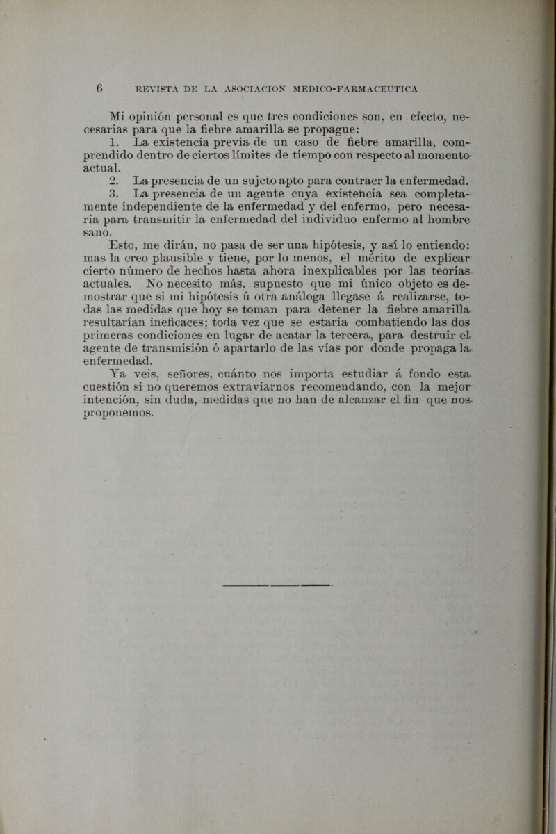 Mi opinión personal es que tres condiciones son. en efecto, ne- cesarias para que la fiebre amarilla se propague: 1. La existencia previa de un caso de fiebre amarilla, com- prendido dentro de ciertos límites de tiempo con respecto al momento- actual. 2. La presencia de un sujeto apto para contraer la enfermedad. 3. La presencia de un agente cuya existencia sea completa- mente independiente de la enfermedad y del enfermo, pero necesa- ria para transmitir la enfermedad del individuo enfermo al hombre sano. Esto, me dirán, no pasa de ser una hipótesis, y así lo entiendo: mas la creo plausible y tiene, por lo menos, el mérito de explicar cierto número de hechos hasta ahora inexplicables por las teorías actuales. No necesito más, supuesto que mi único objeto es de- mostrar que si mi hipótesis ú otra análoga llegase á realizarse, to- das las medidas que hoy se toman para detener la fiebre amarilla resultarían ineficaces; toda vez que se estaría combatiendo las dos primeras condiciones en lugar de acatar la tercera, para destruir el agente de transmisión ó apartarlo de las vías por donde propaga la enfermedad. Ya veis, señores, cuánto nos importa estudiar á fondo esta cuestión si no queremos extraviarnos recomendando, con la mejor intención, sin duda, medidas que no han de alcanzar el fin que nos- proponemos.