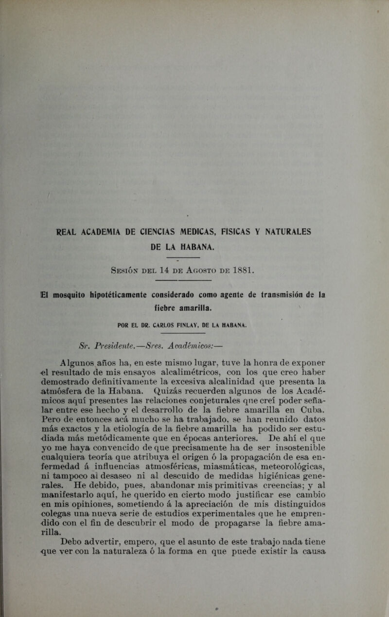 REAL ACADEMIA DE CIENCIAS MEDICAS, FISICAS Y NATURALES DE LA HABANA. Sesiónt del 14 de Agosto de 1881. !E1 mosquito hipotéticamente considerado como agente de transmisión de la fiebre amarilla. POR EL DR. CARLOS FINLAY, DE LA HABANA. Sr. Presidente.—Sres. Académicos:— Algunos años ha, en este mismo lugar, tuve la honra de exponer el resultado de mis ensayos alcalimétricos, con los que creo haber demostrado definitivamente la excesiva alcalinidad que presenta la atmósfera de la Habana. Quizás recuerden algunos de los Acadé- micos aquí presentes las relaciones conjeturales que creí poder seña- lar entre ese hecho y el desarrollo de la fiebre amarilla en Cuba. Pero de entonces acá mucho se ha trabajado, se han reunido datos más exactos y la etiología de la fiebre amarilla ha podido ser estu- diada más metódicamente que en épocas anteriores. De ahí el que yo me haya convencido de que precisamente ha de ser insostenible cualquiera teoría que atribuya el origen ó la propagación de esa en- fermedad á influencias atmosféricas, miasmáticas, meteorológicas, ni tampoco ai desaseo ni al descuido de medidas higiénicas gene- rales. He debido, pues, abandonar mis primitivas creencias; y al manifestarlo aquí, he querido en cierto modo justificar ese cambio en mis opihiones, sometiendo á la apreciación de mis distinguidos colegas una nueva serie de estudios experimentales que he empren- dido con el fin de descubrir el modo de propagarse la fiebre ama- rilla. Debo advertir, empero, que el asunto de este trabajo nada tiene que ver con la naturaleza ó la forma en que puede existir la causa