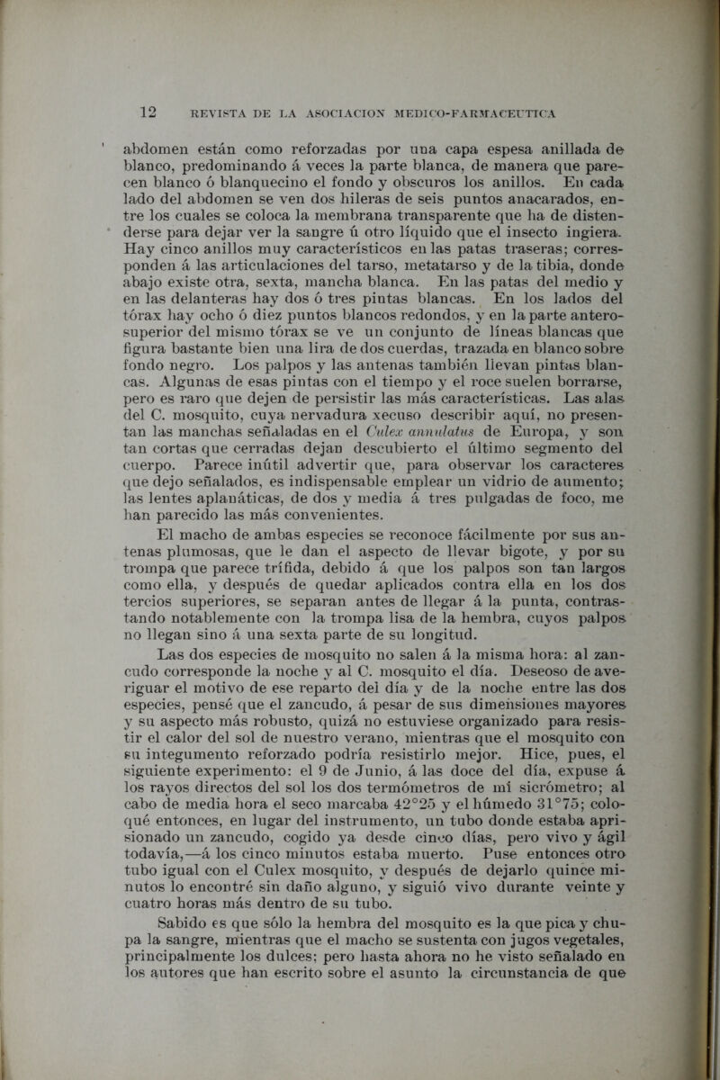 abdomen están como reforzadas por una capa espesa anillada de blanco, predominando á veces la parte blanca, de manera que pare- cen blanco ó blanquecino el fondo y obscuros los anillos. En cada lado del abdomen se ven dos hileras de seis puntos anacarados, en- tre los cuales se coloca la membrana transparente que ha de disten- derse para dejar ver la sangre ú otro líquido que el insecto ingiera. Hay cinco anillos muy característicos en las patas traseras; corres- ponden á las articulaciones del tarso, metatarso y de la tibia, donde abajo existe otra, sexta, mancha blanca. En las patas del medio y en las delanteras hay dos ó tres pintas blancas. En los lados del tórax hay ocho ó diez puntos blancos redondos, y en la parte antero- superior del mismo tórax se ve un conjunto de líneas blancas que figura bastante bien una lira de dos cuerdas, trazada en blanco sobre fondo negro. Los palpos y las antenas también llevan pintas blan- cas. Algunas de esas pintas con el tiempo y el roce suelen borrarse, pero es raro que dejen de persistir las más características. Las alas del C. mosquito, cuya nervadura xecuso describir aquí, no presen- tan las manchas señaladas en el Culex annulatus de Europa, y son tan cortas que cerradas dejan descubierto el último segmento del cuerpo. Parece inútil advertir que, para observar los caracteres que dejo señalados, es indispensable emplear un vidrio de aumento; las lentes aplanáticas, de dos y media á tres pulgadas de foco, me han parecido las más convenientes. El macho de ambas especies se reconoce fácilmente por sus an- tenas plumosas, que le dan el aspecto de llevar bigote, y por su trompa que parece trífida, debido á que los palpos son tan largos como ella, y después de quedar aplicados contra ella en los dos tercios superiores, se separan antes de llegar á la punta, contras- tando notablemente con la trompa lisa de la hembra, cuyos palpos no llegan sino á una sexta parte de su longitud. Las dos especies de mosquito no salen á la misma hora: al zan- cudo corresponde la noche y al C. mosquito el día. Deseoso de ave- riguar el motivo de ese reparto del día y de la noche entre las dos especies, pensé que el zancudo, á pesar de sus dimelisiones mayores y su aspecto más robusto, quizá no estuviese organizado para resis- tir el calor del sol de nuestro verano, mientras que el mosquito con su integumento reforzado podría resistirlo mejor. Hice, pues, el siguiente experimento: el 9 de Junio, á las doce del día, expuse á los rayos directos del sol los dos termómetros de mi sicrómetro; al cabo de media hora el seco marcaba 42°25 y el húmedo 31°75; colo- qué entonces, en lugar del instrumento, un tubo donde estaba apri- sionado un zancudo, cogido ya desde cinco días, pero vivo y ágil todavía,—á los cinco minutos estaba muerto. Puse entonces otro tubo igual con el Culex mosquito, y después de dejarlo quince mi- nutos lo encontré sin daño alguno, y siguió vivo durante veinte y cuatro horas más dentro de su tubo. Sabido es que sólo la hembra del mosquito es la que pica y chu- pa la sangre, mientras que el macho se sustenta con jugos vegetales, principalmente los dulces; pero hasta ahora no he visto señalado en los autores que han escrito sobre el asunto la circunstancia de que
