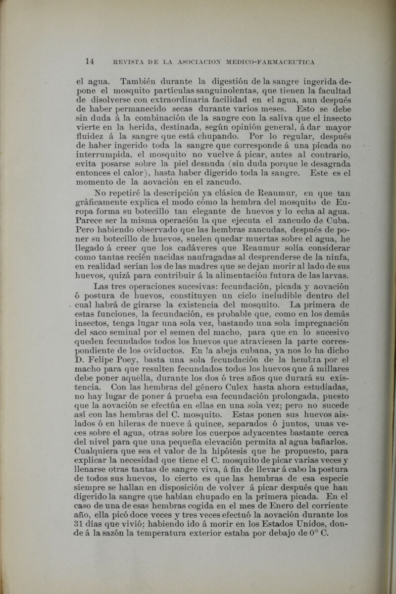 r 14 REVISTA DE LA ASOCIACION MEDICO-FARMACEUTICA el agua. También durante la digestión de la sangre ingerida de- pone el mosquito partículas sanguinolentas, que tienen la facultad de disolverse con extraordinaria facilidad en el agua, aun después de haber permanecido secas durante varios meses. Esto se debe sin duda á la combinación de la sangre con la saliva que el insecto vierte en la herida, destinada, según opinión general, ádar mayor fluidez á la sangre que está chupando. Por lo regular, después de haber ingerido toda la sangre que corresponde á una picada no interrumpida, el mosquito no vuelve á picar, antes al contrario, evita posarse sobre la piel desnuda (sin duda porque le desagrada entonces el calor), hasta haber digerido toda la sangre. Este es el momento de la aovación en el zancudo. No repetiré la descripción ya clásica de Reaumur, en que tan gráficamente explica el modo cómo la hembra del mosquito de Eu- ropa forma su botecillo tan elegante de huevos y lo echa al agua. Parece ser la misma operación la que ejecuta el zancudo de Cuba. Pero habiendo observado que las hembras zancudas, después de po- ner su botecillo de huevos, suelen quedar muertas sobre el agua, he llegado á creer que los cadáveres que Reaumur solía considerar como tantas recién nacidas naufragadas al desprenderse de la ninfa, en realidad serían los de las madres que se dejan morir al lado de sus huevos, quizá para contribuir á la alimentación futura de las larvas. Las tres operaciones sucesivas: fecundación, picada y aovación ó postura de huevos, constituyen un ciclo ineludible dentro del cual habrá de girarse la existencia del mosquito. La primera de estas funciones, la fecundación, es probable que, como en los demás insectos, tenga lugar una sola vez, bastando una sola impregnación del saco seminal por el semen del macho, para que en lo sucesivo queden fecundados todos los huevos que atraviesen la parte corres- pondiente de los oviductos. En ]a abeja cubana, ya nos lo ha dicho D. Felipe Poey, basta una sola fecundación de la hembra por el macho para que resulten fecundados todos los huevos que á millares debe poner aquélla, durante los dos ó tres años que durará su exis- tencia. Con las hembras del género Culex hasta ahora estudiadas, no hay lugar de poner á prueba esa fecundación prolongada, puesto que la aovación se efectúa en ellas en una sola vez; pero no sucede así con las hembras del C. mosquito. Estas ponen sus huevos ais- lados ó en hileras de nueve á quince, separados ó juntos, unas ve- ces sobre el agua, otras sobre los cuerpos adyacentes bastante cerca del nivel para que una pequeña elevación permita al agua bañarlos. Cualquiera que sea el valor de la hipótesis que he propuesto, para explicar la necesidad que tiene el C. mosquito de picar varias veces y llenarse otras tantas de sangre viva, á fin de llevar á cabo la postura de todos sus huevos, lo cierto es que las hembras de esa especie siempre se hallan en disposición de volver á picar después que han digerido la sangre que habían chupado en la primera picada. En el caso de una de esas hembras cogida en el mes de Enero del corriente año, ella picó doce veces y tres veces efectuó la aovación durante los 31 días que vivió; habiendo ido á morir en los Estados Unidos, don- de á la sazón la temperatura exterior estaba por debajo de 0o C. i