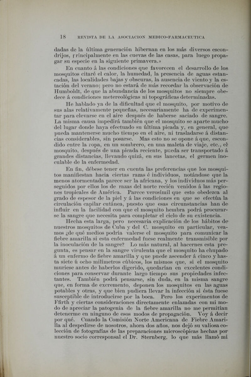 dadas de la última generación hibernan en los más diversos escon- drijos, principalmente en las cuevas de las casas, para luego propa- gar su especie en la siguiente primavera.)) En cuanto á las condiciones que favorecen el desarrollo de los mosquitos citaré el calor, la humedad, la presencia de aguas estan- cadas, las localidades bajas y obscuras, la ausencia de viento y la es- tación del verano; pero no estará de más recordar la observación de Humboldt, de que la abundancia de los mosquitos no siempre obe- dece á condiciones metereológicas ni topográficas determinadas. He hablado ya de la dificultad que el mosquito, por motivo de sus alas relativamente pequeñas, necesariamente ha de experimen- tar para elevarse en el aire después de haberse saciado de sangre. La misma causa impedirá también que el mosquito se aparte mucho del lugar donde haya efectuado su última picada y, en general, que- pueda mantenerse mucho tiempo en el aire, ni trasladarse á distan- cias considerables, sin posarse. Mas esto no se opone á que, escon- dido entre la ropa, en un sombrero, en una maleta de viaje, etc., el mosquito, después de una picada reciente, pueda ser transportado á grandes distancias, llevando quizá, en sus lancetas, el germen ino- culable de la enfermedad. En fin, débese tener en cuenta las preferencias que los mosqui- tos manifiestan hacia ciertas razas é individuos, notándose que la menos atormentada parece ser la africana, y los individuos más per- seguidos por ellos los de razas del norte recién venidos á las regio- nes tropicales de América. Parece verosímil que esto obedezca al grado de espesor de la piel y á las condiciones en que se efectúa la circulación capilar cutánea, puesto que esas circunstancias han de influir en la facilidad con que el mosquito hembra podrá procurar- se la sangre que necesita para completar el ciclo de su existencia. Hecha esta larga, pero necesaria explicación de los hábitos de- nuestros mosquitos de Cuba y del C. mosquito en particular, vea- mos ¿de qué medios podría valerse el mosquito para comunicar la fiebre amarilla si esta enfermedad fuese realmente transmisible por la inoculación de la sangre? Lo más natural, al bacernes esta pre- gunta, es pensar en la sangre virulenta que el mosquito ha chupado á un enfermo de fiebre amarilla y que puede ascender á cinco y has- ta siete ú ocho milímetros cúbicos, los mismos que, si el mosquito muriese antes de haberlos digerido, quedarían en excelentes condi- ciones para conservar durante largo tiempo sus propiedades infec- tantes. También podrá pensarse, sin duda, en la misma sangre que, en forma de excremento, deponen los mosquitos en las aguas potables y otras, y que bien pudiera llevar la infección si ésta fuese susceptible de introducirse por la boca. Pero los experimentos de Ffirth y ciertas consideraciones directamente enlazadas con mi mo- do de apreciar la patogenia de la fiebre amarilla no me permitían detenerme en ninguno de esos modos de propagación. Voy á decir por qué. Cuando la Comisión Norte Americana de Fiebre Amari- lla al despedirse de nosotros, ahora dos años, nos dejó su valiosa co- lección de fotografías de las preparaciones microscópicas hechas por nuestro socio corresponsal el Dr. Sternberg, lo que más llamó mi