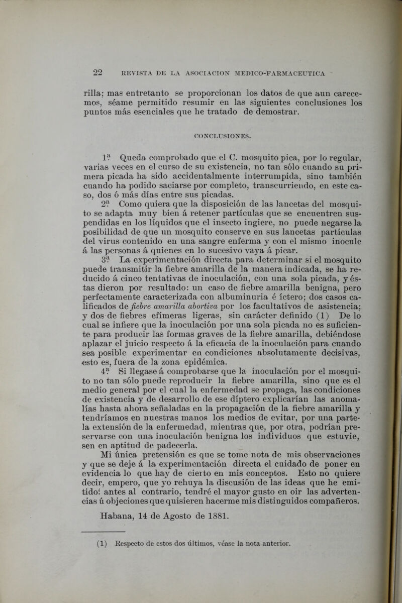 rilla; mas entretanto se proporcionan los datos de que aun carece- mos, séame permitido resumir en las siguientes conclusiones los puntos más esenciales que lie tratado de demostrar. CONCLUSIONES. 1^ Queda comprobado que el C. mosquito pica, por lo regular, varias veces en el curso de su existencia, no tan sólo cuando su pri- mera picada ha sido accidentalmente interrumpida, sino también cuando ha podido saciarse por completo, transcurriendo, en este ca- so, dos ó más días entre sus picadas. 2? Como quiera que la disposición de las lancetas del mosqui- to se adapta muy bien á retener partículas que se encuentren sus- pendidas en los líquidos que el insecto ingiere, no puede negarse la posibilidad de que un mosquito conserve en sus lancetas partículas del virus contenido en una sangre enferma y con el mismo inocule á las personas á quienes en lo sucesivo vaya á picar. 3^ La experimentación directa para determinar si el mosquito puede transmitir la fiebre amarilla de la manera indicada, se ha re- ducido á cinco tentativas de inoculación, con una sola picada, y és- tas dieron por resultado: un caso de fiebre amarilla benigna, pero perfectamente caracterizada con albuminuria é íctero; dos casos ca- lificados áe fiebre amarilla abortiva por los facultativos de asistencia; y dos de fiebres efímeras ligeras, sin carácter definido (1) Dé lo cual se infiere que la inoculación por una sola picada no es suficien- te para producir las formas graves de la fiebre amarilla, debiéndose aplazar el juicio respecto á la eficacia de la inoculación para cuando sea posible experimentar en condiciones absolutamente decisivas, -esto es, fuera de la zona epidémica. 4? Si llegase á comprobarse que la inoculación por el mosqui- to no tan sólo puede reproducir la fiebre amarilla, sino que es el medio general por el cual la enfermedad se propaga, las condiciones de existencia y de desarrollo de ese díptero explicarían las anoma- lías hasta ahora señaladas en la propagación de la fiebre amarilla y tendríamos en nuestras manos los medios de evitar, por una parte- la extensión de la enfermedad, mientras que, por otra, podrían pre- servarse con una inoculación benigna los individuos que estuvie, sen en aptitud de padecerla. Mi única pretensión es que se tome nota de mis observaciones y que se deje á la experimentación directa el cuidado de poner en evidencia lo que hay de cierto en mis conceptos. Esto no quiere decir, empero, que yo rehuya la discusión de las ideas que he emi- tidoí antes al contrario, tendré el mayor gusto en oir las adverten- cias ú objeciones que quisieren hacerme mis distinguidos compañeros. Habana, 14 de Agosto de 1881. (1) Respecto de estos dos últimos, véase la nota anterior.