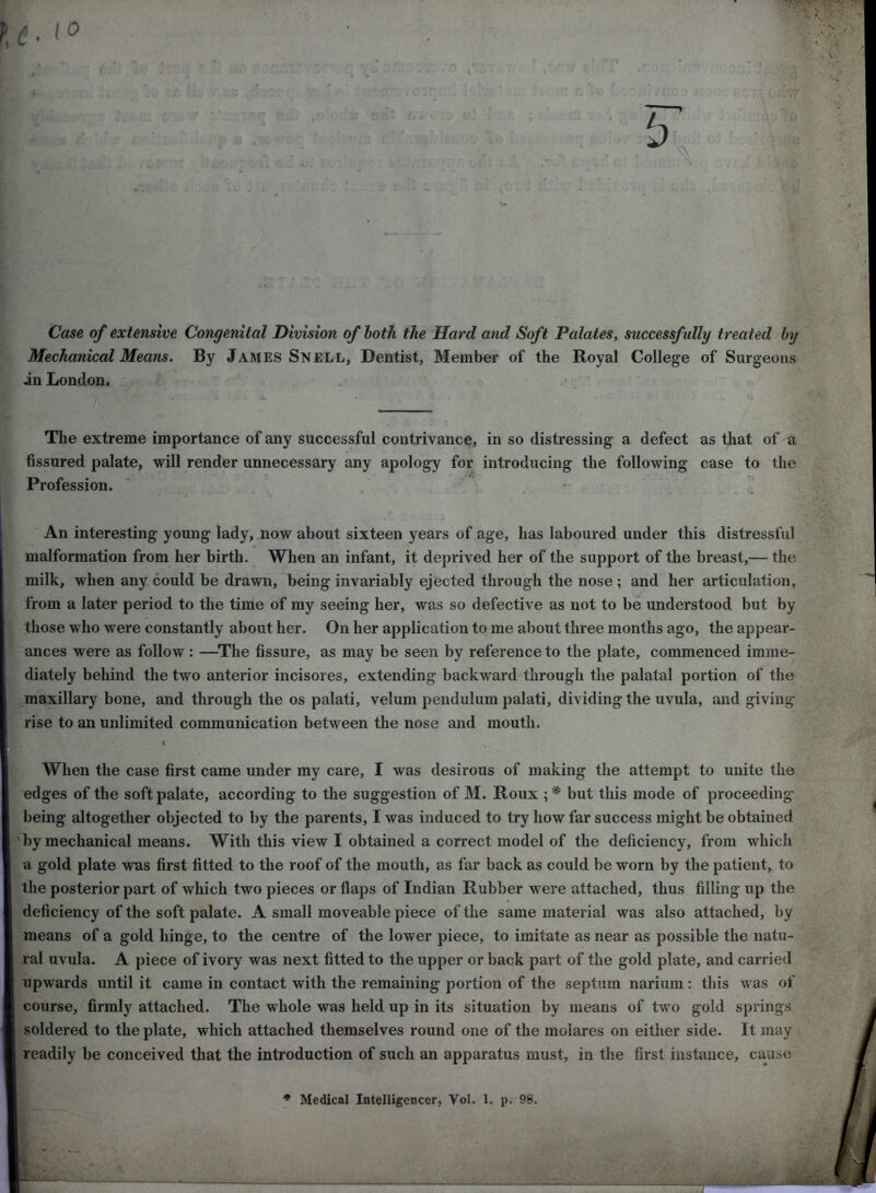—q c g i> * 2u\>.cq t Case of extensive Congenital Division of loth the Hard and Soft Palates, successfully treated by Mechanical Means. By James Snell, Dentist, Member of the Royal College of Surgeons in London. The extreme importance of any successful contrivance, in so distressing a defect as that of a fissured palate, will render unnecessary any apology for introducing the following case to the Profession. An interesting young lady, now about sixteen years of age, has laboured under this distressful malformation from her birth. When an infant, it deprived her of the support of the breast,— the milk, when any could be drawn, being invariably ejected through the nose ; and her articulation, from a later period to the time of my seeing her, was so defective as not to be understood but by those who were constantly about her. On her application to me about three months ago, the appear- ances were as follow : —The fissure, as may be seen by reference to the plate, commenced imme- diately behind the two anterior incisores, extending backward through the palatal portion of the maxillary bone, and through the os palati, velum pendulum palati, dividing the uvula, and giving rise to an unlimited communication between the nose and mouth. When the case first came under my care, I was desirous of making the attempt to unite the edges of the soft palate, according to the suggestion of M. Roux ;* but this mode of proceeding being altogether objected to by the parents, I was induced to try how far success might be obtained by mechanical means. With this view I obtained a correct model of the deficiency, from which a gold plate was first fitted to the roof of the mouth, as far back as could be worn by the patient, to the posterior part of which two pieces or flaps of Indian Rubber were attached, thus filling up the deficiency of the soft palate. A small moveable piece of the same material was also attached, by means of a gold hinge, to the centre of the lower piece, to imitate as near as possible the natu- ral uvula. A piece of ivory was next fitted to the upper or back part of the gold plate, and carried upwards until it came in contact with the remaining portion of the septum narium: this was of course, firmly attached. The whole was held up in its situation by means of two gold springs soldered to the plate, which attached themselves round one of the molares on either side. It may readily be conceived that the introduction of such an apparatus must, in the first instance, cause I HHI * Medical Intelligencer, Vol. 1. p. 98.
