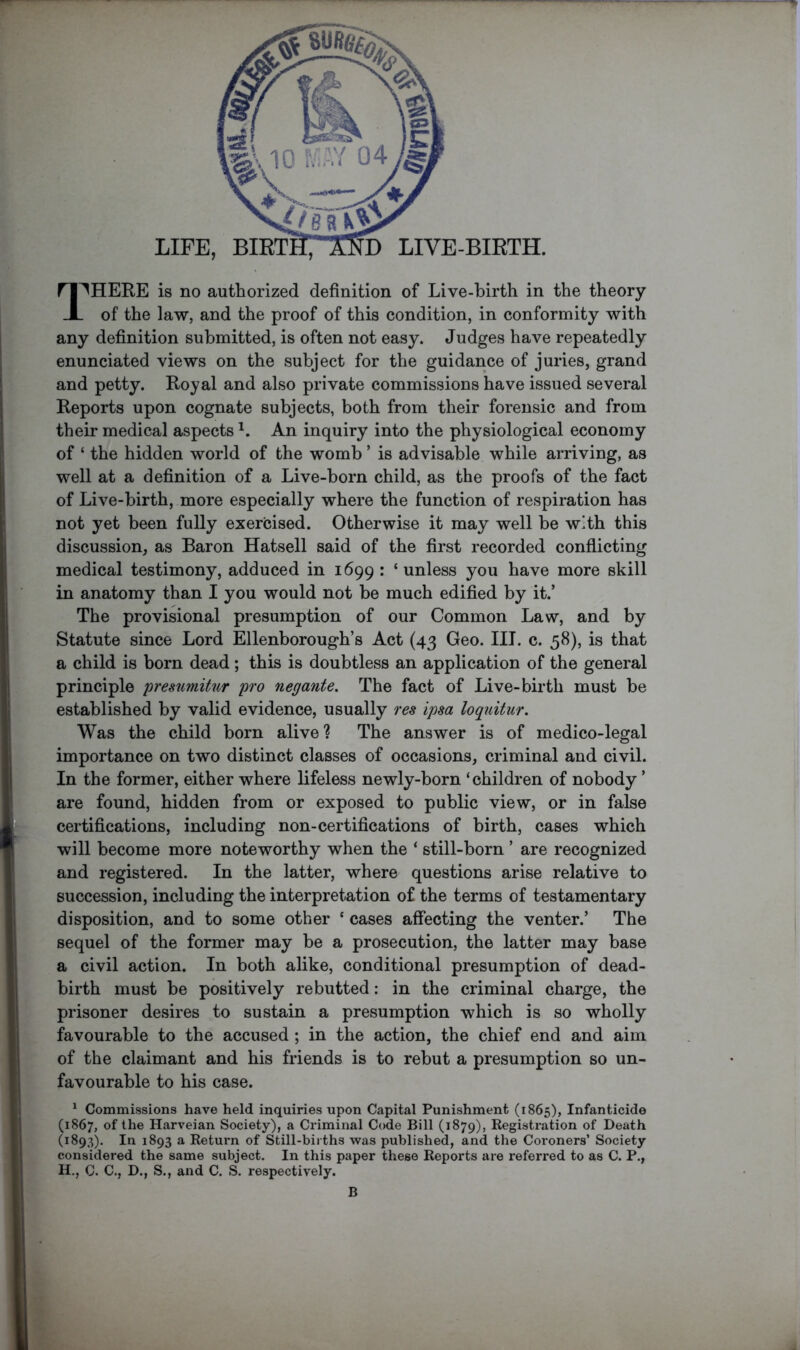 D LIVE-BIRTH. LIFE, BIRTH, ri^^HERE is no authorized definition of Live-birth in the theory JL of the law, and the proof of this condition, in conformity with any definition submitted, is often not easy. Judges have repeatedly enunciated views on the subject for the guidance of juries, grand and petty. Royal and also private commissions have issued several Reports upon cognate subjects, both from their forensic and from their medical aspects An inquiry into the physiological economy of ‘ the hidden world of the womb ’ is advisable while arriving, as well at a definition of a Live-born child, as the proofs of the fact of Live-birth, more especially where the function of respiration has not yet been fully exercised. Otherwise it may well be with this discussion, as Baron Hatsell said of the first recorded conflicting medical testimony, adduced in 1699 : ‘ unless you have more skill in anatomy than I you would not be much edified by it.’ The provisional presumption of our Common Law, and by Statute since Lord Ellenborough’s Act (43 Geo. HI. c. 58), is that a child is born dead ; this is doubtless an application of the general principle presumitur pro negante. The fact of Live-birth must be established by valid evidence, usually res ipsa loquitur. Was the child born alive? The answer is of medico-legal importance on two distinct classes of occasions, criminal and civil. In the former, either where lifeless newly-born ‘children of nobody ’ are found, hidden from or exposed to public view, or in false certifications, including non-certifications of birth, cases which will become more noteworthy when the ‘ still-born ’ are recognized and registered. In the latter, where questions arise relative to succession, including the interpretation of the terms of testamentary disposition, and to some other ‘ cases affecting the venter.’ The sequel of the former may be a prosecution, the latter may base a civil action. In both alike, conditional presumption of dead- birth must be positively rebutted: in the criminal charge, the prisoner desires to sustain a presumption which is so wholly favourable to the accused ; in the action, the chief end and aim of the claimant and his friends is to rebut a presumption so un- favourable to his case. ^ Commissions have held inquiries upon Capital Punishment (1865), Infanticide (1867, Harveian Society), a Criminal Code Bill (1879), Registration of Death (1893). In 1893 a Return of Still-births was published, and the Coroners’ Society considered the same subject. In this paper these Reports are referred to as C. P., H., C. C., D., S., and C. S. respectively.