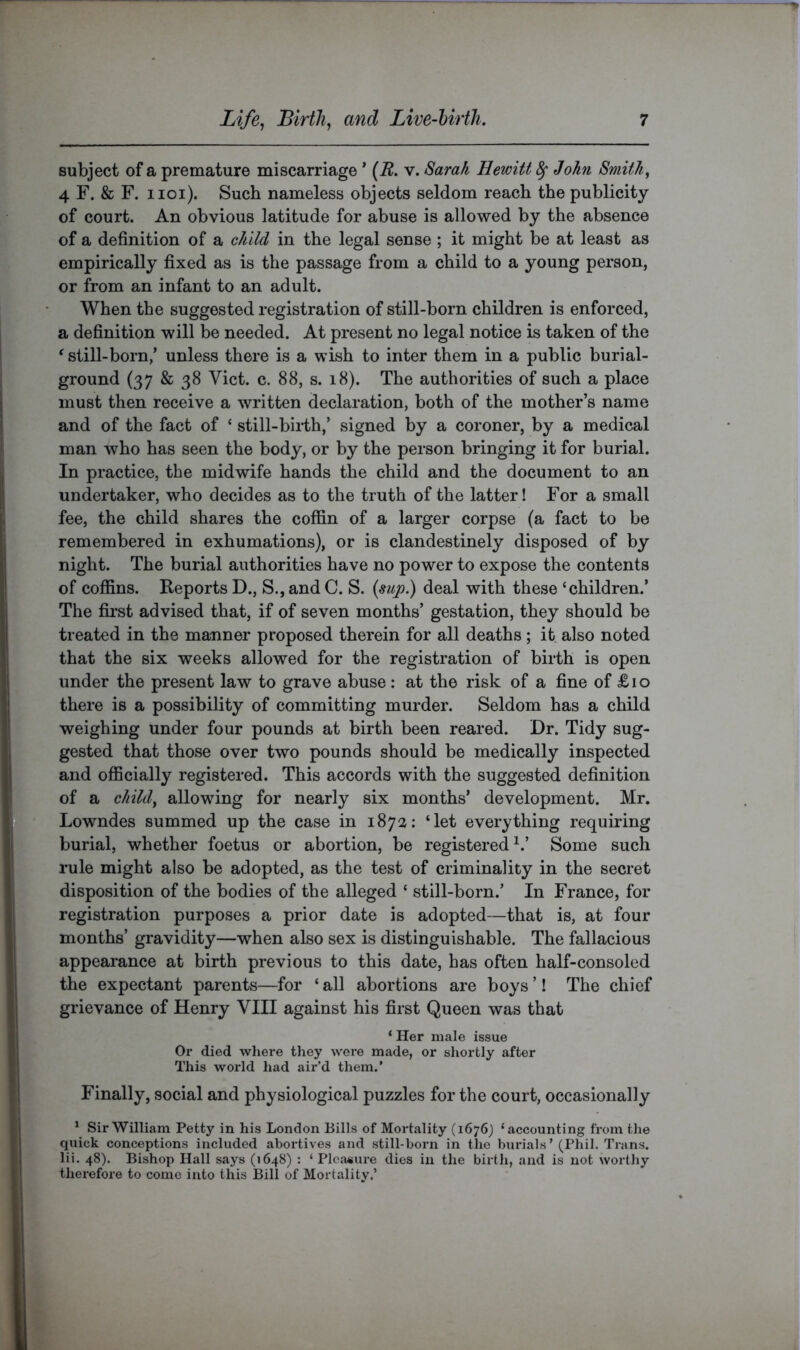 subject of a premature miscarriage * {R. v. Sarah Hewitt ^ John Smithy 4 F. & F. iioi). Such nameless objects seldom reach the publicity of court. An obvious latitude for abuse is allowed by the absence of a definition of a child in the legal sense ; it might be at least as empirically fixed as is the passage from a child to a young person, or from an infant to an adult. When the suggested registration of still-born children is enforced, a definition will be needed. At present no legal notice is taken of the ^still-born,’ unless there is a wish to inter them in a public burial- ground (37 & 38 Viet. c. 88, s. 18). The authorities of such a place must then receive a written declaration, both of the mother’s name and of the fact of ‘ still-bii-th,’ signed by a coroner, by a medical man who has seen the body, or by the person bringing it for burial. In practice, the midwife hands the child and the document to an undertaker, who decides as to the truth of the latter! For a small fee, the child shares the coffin of a larger corpse (a fact to be remembered in exhumations), or is clandestinely disposed of by night. The burial authorities have no power to expose the contents of coffins. Reports D., S., and C. S. deal with these ‘children.’ The fii’st advised that, if of seven months’ gestation, they should be treated in the manner proposed therein for all deaths ; it also noted that the six weeks allowed for the registration of birth is open under the present law to grave abuse : at the risk of a fine of £10 there is a possibility of committing murder. Seldom has a child weighing under four pounds at birth been reared. Dr. Tidy sug- gested that those over two pounds should be medically inspected and officially registered. This accords with the suggested definition of a cliild^ allowing for nearly six months’ development. Mr. Lowndes summed up the case in 187:^; ‘let everything requiring burial, whether foetus or abortion, be registered^.’ Some such rule might also be adopted, as the test of criminality in the secret disposition of the bodies of the alleged ‘ still-born.’ In France, for registration purposes a prior date is adopted—that is, at four months’ gravidity—when also sex is distinguishable. The fallacious appearance at birth previous to this date, has often half-consoled the expectant parents—for ‘ all abortions are boys ’! The chief grievance of Henry VIII against his first Queen was that ‘ Her male issue Or died where they were made, or shortly after This world had air’d them.’ Finally, social and physiological puzzles for the court, occasionally * Sir William Petty in his London Bills of Mortality (1676) ‘accounting from the quick conceptions included abortives and still-born in the burials’ (Phil. Trans, lii. 48). Bishop Hall says (1648) : ‘Pleasure dies in the birth, and is not worthy therefore to come into this Bill of Mortality.’