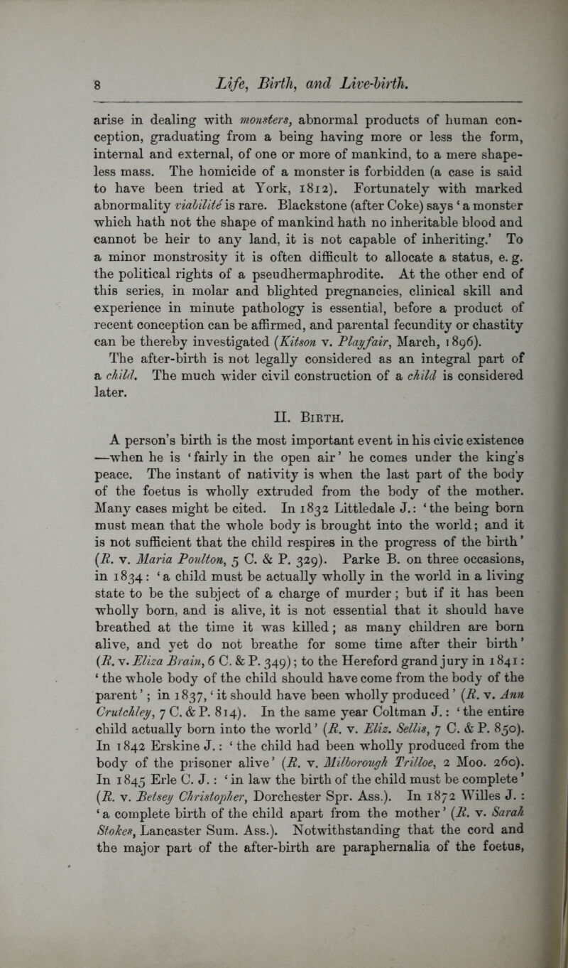 arise in dealing with monsters, abnormal products of human con- ception, graduating from a being having more or less the form, internal and external, of one or more of mankind, to a mere shape- less mass. The homicide of a monster is forbidden (a case is said to have been tried at York, 1812). Fortunately with marked abnormality viahilite is rare. Blackstone (after Coke) says ‘ a monster which hath not the shape of mankind hath no inheritable blood and cannot be heir to any land, it is not capable of inheriting.’ To a minor monstrosity it is often difficult to allocate a status, e. g. the political rights of a pseudhermaphrodite. At the other end of this series, in molar and blighted pregnancies, clinical skill and experience in minute pathology is essential, before a product of recent conception can be affirmed, and parental fecundity or chastity can be thereby investigated (Kitson v. Playfair, March, 1896). The after-birth is not legally considered as an integral part of a ckilrl. The much wider civil construction of a child is considered later. II. Bikth. A person’s birth is the most important event in his civic existence —when he is ‘fairly in the open air’ he comes under the king’s peace. The instant of nativity is when the last part of the body of the foetus is wholly extruded from the body of the mother. Many cases might be cited. In 1832 Littledale J.: ‘the being born must mean that the whole body is brought into the world; and it is not sufficient that the child respires in the progress of the birth ’ (A. V. Maria Poulton, 5 C. & P. 329). Parke B. on three occasions, in 1834: ‘a child must be actually wholly in the world in a living state to be the subject of a charge of murder; but if it has been wholly born, and is alive, it is not essential that it should have breathed at the time it was killed; as many childi'en are born alive, and yet do not breathe for some time after their bii*th ’ (A. V. Eliza Brain, 6 C. & P. 349); to the Hereford grand jury in 1841: ‘ the whole body of the child should have come from the body of the parent ’; in 1837, ‘ it should have been wholly produced ’ (R. v. Ann Crutchley, 7 C. & P. 814). In the same year Coltman J.: ‘ the entire child actually born into the world ’ {R. v. Eliz. Sellis, 7 C. & P. 850). In 1842 Erskine J.: ‘ the child had been wholly produced from the body of the prisoner alive’ (A. v. Milborotigh Trilloe, 2 Moo. 260). In 1845 Erie C. J. : ‘ in law the birth of the child must be complete ’ [R, V. Betsey Christopher, Dorchester Spr. Ass.). In 1872 Willes J. : ‘ a complete birth of the child apart from the mother ’ {R. v. Sarah Stokes, Lancaster Sum. Ass.). Notwithstanding that the cord and the major part of the after-birth are paraphernalia of the foetus.