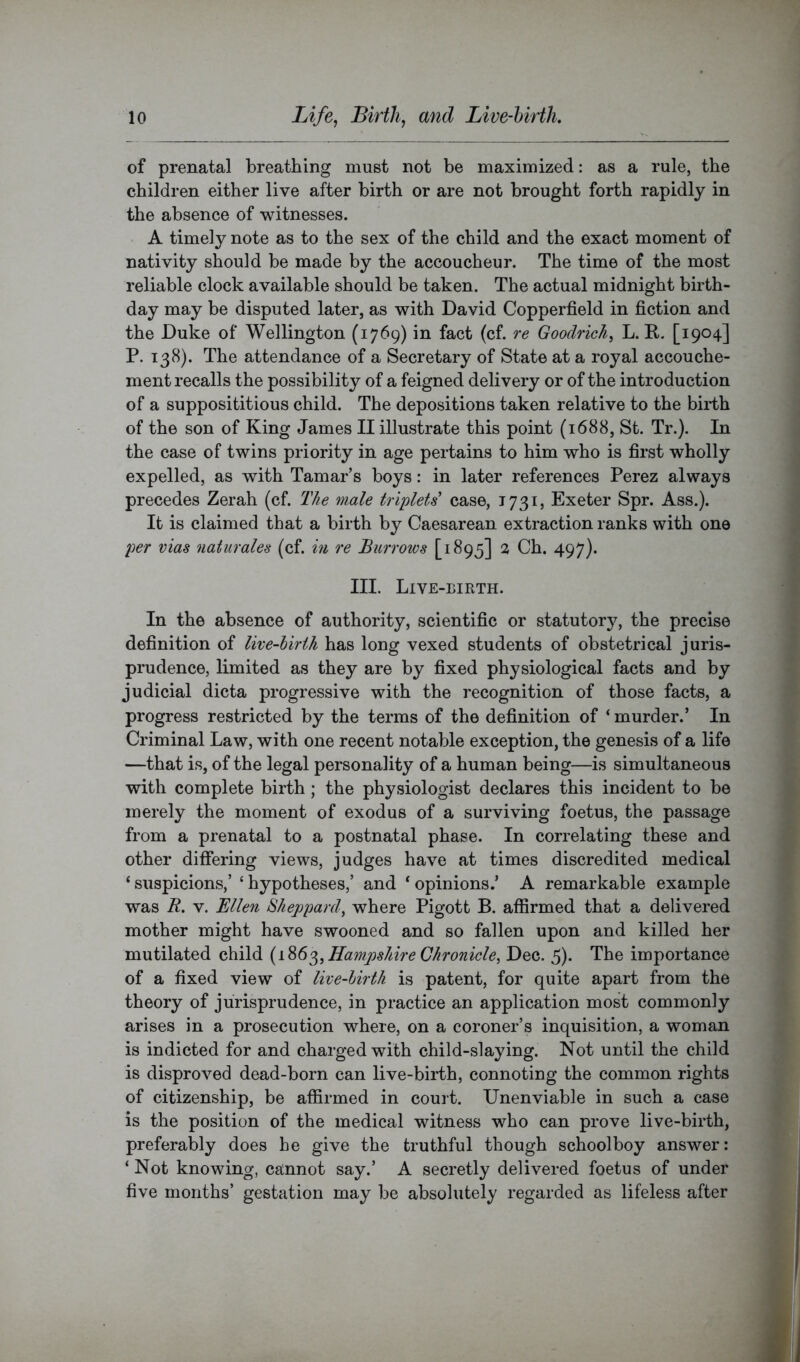of prenatal breathing must not be maximized: as a rule, the children either live after birth or are not brought forth rapidly in the absence of witnesses. A timely note as to the sex of the child and the exact moment of nativity should be made by the accoucheur. The time of the most reliable clock available should be taken. The actual midnight birth- day may be disputed later, as with David Copperfield in fiction and the Duke of Wellington (1769) in fact (cf. re Goodrich, L. R. [1904] P. 138). The attendance of a Secretary of State at a royal accouche- ment recalls the possibility of a feigned delivery or of the introduction of a supposititious child. The depositions taken relative to the bii*th of the son of King James II illustrate this point (1688, St. Tr.). In the case of twins priority in age pertains to him who is first wholly expelled, as with Tamar’s boys: in later references Perez always precedes Zerah (cf. The male triplets case, 1731, Exeter Spr. Ass.). It is claimed that a birth by Caesarean extraction ranks with one per vias naturales (cf. m re Burrows [1895] 2 Ch. 497). III. Live-eirth. In the absence of authority, scientific or statutory, the precise definition of live-birth has long vexed students of obstetrical juris- prudence, limited as they are by fixed physiological facts and by judicial dicta progressive with the recognition of those facts, a progress restricted by the terms of the definition of ‘murder.’ In Criminal Law, with one recent notable exception, the genesis of a life —that is, of the legal personality of a human being—is simultaneous with complete birth; the physiologist declares this incident to be merely the moment of exodus of a surviving foetus, the passage from a prenatal to a postnatal phase. In correlating these and other differing views, judges have at times discredited medical ‘ suspicions,’ ‘ hypotheses,’ and ‘ opinions.’ A remarkable example was R. V. Bllen Sheppard, where Pigott B. affirmed that a delivered mother might have swooned and so fallen upon and killed her mutilated child Hampshire Chronicle, Dec. 5). The importance of a fixed view of live-birth is patent, for quite apart from the theory of jurisprudence, in practice an application most commonly arises in a prosecution where, on a coroner’s inquisition, a woman is indicted for and charged with child-slaying. Not until the child is disproved dead-born can live-birth, connoting the common rights of citizenship, be affirmed in court. Unenviable in such a case is the position of the medical witness who can prove live-birth, preferably does he give the truthful though schoolboy answer: ‘ Not knowing, cannot say.’ A secretly delivered foetus of under five months’ gestation may be absolutely regarded as lifeless after
