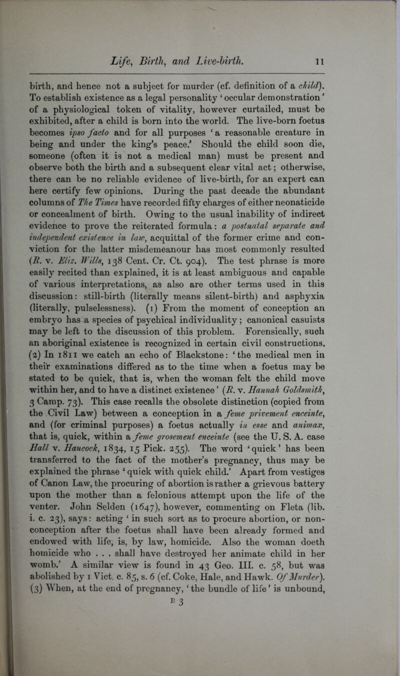 birth, and hence not a subject for murder (cf. definition of a child). To establish existence as a legal personality ‘ occular demonstration ’ of a physiological token of vitality, however curtailed, must be exhibited, after a child is born into the world. The live-born foetus becomes ipso facto and for all purposes ‘ a reasonable creature in being and under the king’s peace.’ Should the child soon die, someone (often it is not a medical man) must be present and observe both the birth and a subsequent clear vital act; otherwise, there can be no reliable evidence of live-birth, for an expert can here certify few opinions. During the past decade the abundant columns of The Times have recorded fifty charges of either neonaticide or concealment of birth. Owing to the usual inability of indirect evidence to prove the reiterated formula: a postnatal separate and independent existence in lau\ acquittal of the former crime and con- viction for the latter misdemeanour has most commonly resulted {R. V. Eliz. Wills, 138 Cent. Cr. Ct. 904). The test phrase is more easily recited than explained, it is at least ambiguous and capable of various interpretations, as also are other terms used in this discussion: still-birth (literally means silent-birth) and asphyxia (literally, pulselessness). (1) From the moment of conception an embryo has a species of psychical individuality; canonical casuists may be left to the discussion of this problem. Forensically, such an aboiiginal existence is recognized in certain civil constructions. (2) In 1811 we catch an echo of Blackstone: ‘the medical men in their examinations differed as to the time when a foetus may be stated to be quick, that is, when the woman felt the child move within her, and to have a distinct existence ’ {R. v. Hannah Goldsmith, 3 Camp. 73). This case recalls the obsolete distinction (copied from the .Civil Law) between a conception in 2^ feme privement enceinte, and (for criminal purposes) a foetus actually in esse and animax, that is, quick, within 2, feme grosement enceinte (see the U. S. A. case Hall V. Hancock, 1834, 15 Pick. 255). The word ^quick’ has been transferred to the fact of the mother s pregnancy, thus may be explained the phrase ‘ quick with quick child.’ Apart from vestiges of Canon Law, the procuring of abortion is rather a grievous battery upon the mother than a felonious attempt upon the life of the venter. John Selden (1647), however, commenting on Fleta (lib. i. c. 23), says: acting ‘ in such sort as to procure abortion, or non- conception after the foetus shall have been already formed and endowed with life, is, by law, homicide. Also the woman doeth homicide who . . . shall have destroyed her animate child in her womb.’ A similar view is found in 43 Geo. III. c. 58, but was abolished by i Viet. c. 85, s. 6 (cf. Coke, Hale, and Hawk. Of Murder). (3) When, at the end of pregnancy, ‘the bundle of life’ is unbound,