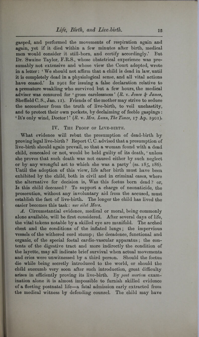 gasped, and performed the movements of respiration again and again, yet if it died within a few minutes after birth, medical men would consider it still-born, and certify accordingly.’ But Dr. Swaine Taylor, F.B.S., whose obstetrical experience was pre- sumably not extensive and whose view the Court adopted, wrote in a letter: ‘ We should not affirm that a child is dead in law, until it is completely dead in a physiological sense, and all vital actions have ceased.’ In 1901 for issuing a false declaration relative to a premature weakling who survived but a few hours, the medical adviser was censured for ‘ gross carelessness ’ (R. v. Jones ^ James, Sheffield C. S., Jan. 11). Friends of the mother may strive to seduce the accoucheur from the truth of live-birth, to veil unchastity, and to protect their own pockets, by declaiming of feeble gaspings : ‘ It’s only wind. Doctor I ’ {R. v. Mrs. Lunn, The Times, 17 Ap. 1901). IV. The Proof of Live-birth. What evidence will rebut the presumption of dead-birth by proving legal live-birth ? Report C. C. advised that a presumption of live-birth should again prevail, so that a woman found with a dead child, concealed or not, would be held guilty of its death, ‘ unless she proves that such death was not caused either by such neglect or by any wrongful act to which she was a party’ (ss. 185, 186). Until the adoption of this view, life after birth must have been exhibited by the child, both in civil and in criminal cases, where the alternative for decision is. Was this foetus born dead ? or. Is this child deceased? To support a charge of neonaticide, the prosecution, without any involuntary aid from the accused, must establish the fact of live-birth. The longer the child has lived the easier becomes this task: nec silet Mors. A. Circumstantial evidence, medical or moral, being commonly alone available, will be first considered. After several days of life, the vital tokens notable by a skilled eye are manifold. The arched chest and the conditions of the inflated lungs; the impervious vessels of the withered cord stump; the decadence, functional and organic, of the special foetal cardio-vascular apparatus; the con- tents of the digestive tract and more indirectly the condition of the layette, may all indicate brief survival when actual movements and cries were unwitnessed by a third person. Should the foetus die while being secretly introduced to the world, or should the child succumb very soon after such introduction, great difficulty arises in efficiently proving its live-birth. By jjost mortem exam- ination alone it is almost impossible to furnish skilled evidence of a fleeting postnatal life—a fatal admission early extracted from the medical witness by defending counsel. The child may have