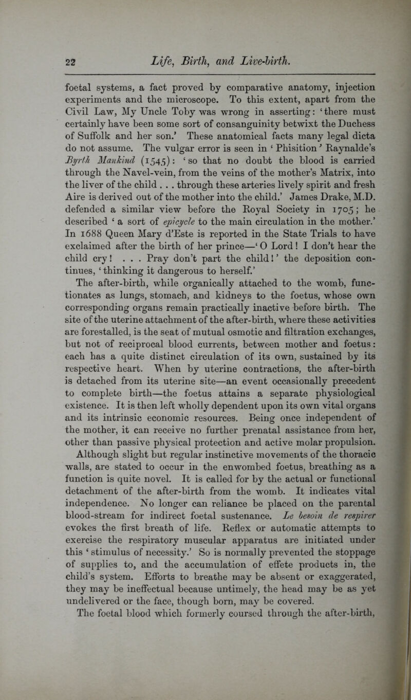 foetal systems, a fact proved by comparative anatomy, injection experiments and the microscope. To this extent, apart from the Civil Law, My Uncle Toby was wrong in asserting: ‘ there must certainly have been some sort of consanguinity betwixt the Duchess of Suffolk and her son.* These anatomical facts many legal dicta do not assume. The vulgar error is seen in ‘ Phisition * Raynalde’s Byrth Mankhid (1545); ‘so that no doubt the blood is carried through the Navel-vein, from the veins of the mother’s Matrix, into the liver of the child . . . through these arteries lively spirit and fresh Aire is derived out of the mother into the child.’ James Drake, M.D. defended a similar view before the Royal Society in 1705; he described ‘ a sort of epicycle to the main circulation in the mother.’ In 1688 Queen Mary d’Este is reported in the State Trials to have exclaimed after the birth of her prince—‘ O Lord ! I don’t hear the child cry! ... Pray don’t part the child! ’ the deposition con- tinues, ‘ thinking it dangerous to herself.’ The after-birth, while organically attached to the womb, func- tionates as lungs, stomach, and kidneys to the foetus, whose own corresponding organs remain practically inactive -before birth. The site of the uterine attachment of the after-birth, where these activities are forestalled, is the seat of mutual osmotic and filtration exchanges, but not of reciprocal blood currents, between mother and foetus: each has a quite distinct circulation of its own, sustained by its respective heart. When by uterine contractions, the after-birth is detached from its uterine site—an event occasionally precedent to complete birth—the foetus attains a separate physiological existence. It is then left wholly dependent upon its own vital organs and its intrinsic economic resources. Being once independent of the mother, it can receive no further prenatal assistance from hex’, other than passive physical protection and active molar propulsion. Although slight but regular instinctive movements of the thoracic walls, ai'e stated to occur in the enwombed foetus, bi’eathing as a function is quite novel. It is called for by the actual or functional detachment of the after-bii’th from the womb. It indicates vital independence. No longer can reliance be placed on the parental blood-stream for indirect foetal sustenance. Le besoin de respirer evokes the first breath of life. Reflex or automatic attempts to exei’cise the respii-atory muscular appai'atus are initiated under this ‘ stimulus of necessity.’ So is normally pi’evented the stoppage of supplies to, and the accumulation of effete products in, the child’s sj’stem. Efforts to breathe may be absent or exaggerated, they may be ineffectual because untimely, the head may be as yet undelivered or the face, though born, may be covered. The foetal blood which formerly coursed through the after-birth,