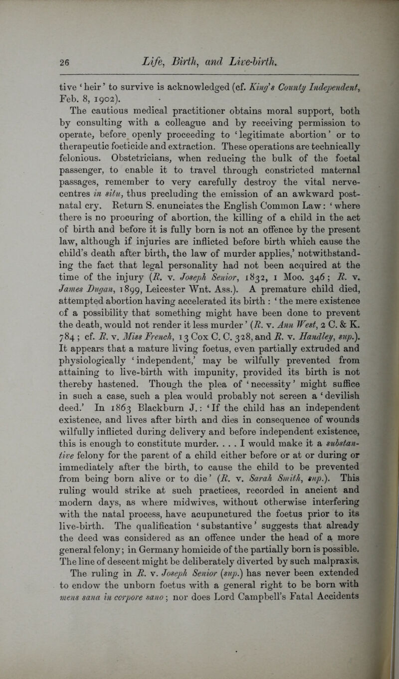 tive ‘ heir ’ to survive is acknowledged (cf. King's County Indegtendent^ Feb. 8, 1902). The cautious medical practitioner obtains moral support, both by consulting with a colleague and by receiving permission to operate, before openly proceeding to ‘legitimate abortion’ or to therapeutic foeticide and extraction. These operations are technically felonious. Obstetricians, when reducing the bulk of the foetal passenger, to enable it to travel through constricted maternal passages, remember to very carefully destroy the vital nerve- centres in situ, thus precluding the emission of an awkward post- natal cry. Return S. enunciates the English Common Law: ‘ where there is no procuring of abortion, the killing of a child in the act of birth and before it is fully born is not an offence by the present law, although if injuries are inflicted before birth which cause the child’s death after birth, the law of murder applies,’ notwithstand- ing the fact that legal personality had not been acquired at the time of the injury [K. v. Joseph Senior, 1832, i Moo. 346; U. v. James Dugan, 1899, Leicester Wnt. Ass.). A premature child died, attempted abortion having accelerated its bii*th : ‘ the mere existence of a possibility that something might have been done to prevent the death, w^ould not render it less murder ’ (A. v. Ann West, 2 C. & K. 784 ; cf. B. V. 3Iiss French, 13 Cox C. C. 328, and U. v. Handley, sup.). It appears that a mature living foetus, even partially extruded and physiologically ‘ independent,’ may be wilfully prevented from attaining to live-birth with impunity, provided its birth is not thereby hastened. Though the plea of ‘necessity’ might sufiice in such a case, such a plea would probably not screen a ‘ devilish deed.’ In 1863 Blackburn J.: ‘If the child has an independent existence, and lives after birth and dies in consequence of wounds wdlfully inflicted during delivery and before independent existence, this is enough to constitute murder. ... I would make it a substan- tive felony for the parent of a child either before or at or during or immediately after the birth, to cause the child to be prevented from being born alive or to die ’ {R. v. Sarah Smith, sup.). This ruling would strike at such practices, recorded in ancient and modern days, as where mid wives, without otherwise interfering with the natal process, have acupunctured the foetus prior to its live-birth. The qualification ‘ substantive ’ suggests that already the deed was considered as an offence under the head of a more general felony; in Germany homicide of the partially born is possible. The line of descent might be deliberately diveided by such malpraxis. The ruling in R. v. Joseph Senior {sup}j has never been extended to endow the unborn foetus with a general right to be born with mens Sana in ccopore sano ; nor does Lord Campbell’s Fatal Accidents