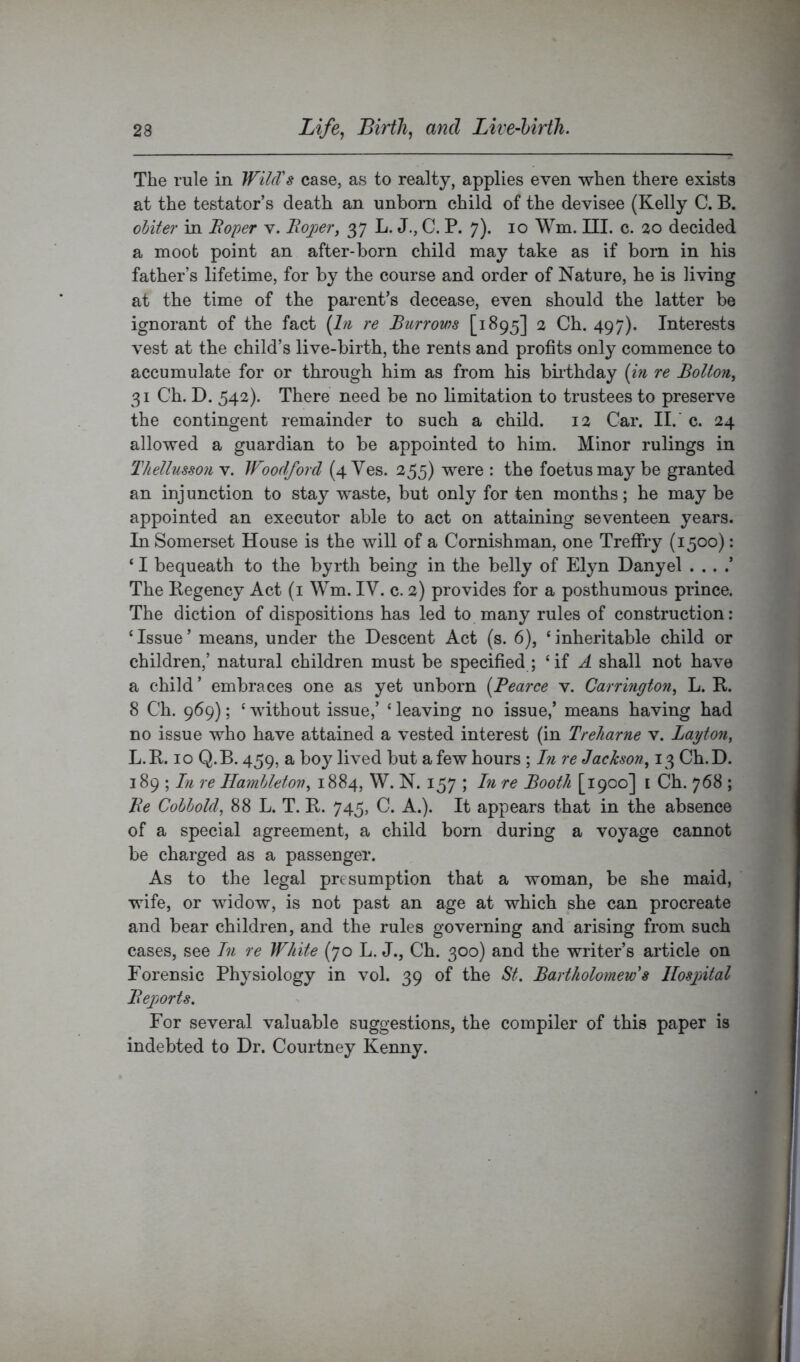 The rule in WilcVs case, as to realty, applies even when there exists at the testator’s death an unborn child of the devisee (Kelly C. B. oUter in Boper v. Bajper, 37 L. J., C. P. 7). 10 Wm. III. c. 20 decided a moot point an after-born child may take as if born in his father’s lifetime, for by the course and order of Nature, he is living at the time of the parent’s decease, even should the latter be ignorant of the fact (In re Burrov)s [1895] 2 Ch. 497). Interests vest at the child’s live-birth, the rents and profits only commence to accumulate for or through him as from his biithday (m re Bolton^ 31 Ch. D. 542). There need be no limitation to trustees to preserve the contingent remainder to such a child. 12 Car. II.' c. 24 allowed a guardian to be appointed to him. Minor rulings in Thellusson v. IFoodford (4 Ves. 255) were : the foetus may be granted an injunction to stay waste, but only for ten months; he may be appointed an executor able to act on attaining seventeen years. In Somerset House is the will of a Cornishman, one TrefFry (1500): ‘ I bequeath to the byrth being in the belly of Elyn Danyel . . . .’ The Kegency Act (i Wm. IV. c. 2) provides for a posthumous prince. The diction of dispositions has led to many rules of construction: ‘Issue’ means, under the Descent Act (s. 6), ‘inheritable child or children,’ natural children must be specified ; ‘if A shall not have a child ’ embraces one as yet unborn (Pearce v, Carrington^ L. R. 8 Ch. 969); ‘ without issue,’ ‘ leaving no issue,’ means having had no issue who have attained a vested interest (in Treharne v. Layton, L.R. 10 Q.B. 459, a boy lived but a few hours ; In re Jackson, 13 Ch.D. 189 ; In re Hamhleton, 1884, W. N. 157 ; In re Booth [1900] i Ch. 768 ; Be Cobhold, 88 L. T. R. 745, C. A.). It appears that in the absence of a special agreement, a child born during a voyage cannot be charged as a passenger. As to the legal presumption that a woman, be she maid, wife, or widow, is not past an age at which she can procreate and bear children, and the rules governing and arising from such cases, see In re White (70 L. J., Ch. 300) and the writer’s article on Forensic Physiology in vol. 39 of the St. Bartholomew's Hospital Bejjorts. For several valuable suggestions, the compiler of this paper is indebted to Dr. Courtney Kenny.