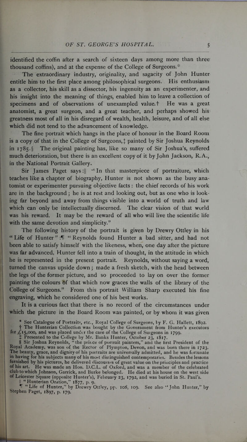 identified the coffin after a search of sixteen days among more than three thousand coffins), and at the expense of the College of Surgeons.* The extraordinary industry, originality, and sagacity of John Hunter entitle him to the first place among philosophical surgeons. His enthusiasm as a collector, his skill as a dissector, his ingenuity as an experimenter, and his insight into the meaning of things, enabled him to leave a collection of specimens and of observations of unexampled value.t He was a great anatomist, a great surgeon, and a great teacher, and perhaps showed his greatness most of all in his disregard of wealth, health, leisure, and of all else which did not tend to the advancement of knowledge. The fine portrait which hangs in the place of honour in the Board Room is a copy of that in the College of Surgeons, l painted by Sir Joshua Reynolds in 1785.§ The original painting has, like so many of Sir Joshua’s, suffered much deterioration, but there is an excellent copy of it by John Jackson, R.A., in the National Portrait Gallery. Sir James Paget says :|| ‘‘ In that masterpiece of portraiture, which teaches like a chapter of biography, Hunter is not shown as the busy ana- tomist or experimenter pursuing objective facts : the chief records of his work are in the background; he is at rest and looking out, but as one who is look- ing far beyond and away from things visible into a world of truth and law which can only be intellectually discerned. The clear vision of that world was his reward. It may be the reward of all who will live the scientific life with the same devotion and simplicity.” The following history of the portrait is given by Drewry Ottley in his “ Life of Hunter ” :U “ Reynolds found Hunter a bad sitter, and had not been able to satisfy himself with the likeness, when, one day after the picture was far advanced, Hunter fell into a train of thought, in the attitude in which he is represented in the present portrait. Reynolds, without saying a word, turned the canvas upside down; made a fresh sketch, with the head between the legs of the former picture, and so proceeded to lay on over the former painting the colours bf that which now graces the walls of the library of the College of Surgeons.” From this portrait William Sharp executed his fine engraving, which he considered one of his best works. It is a curious fact that there is no record of the circumstances under which the picture in the Board Room was painted, or by whom it was given * See Catalogue of Portrait?, etc., Royal College of Surgeons, by F. G. Hallett, 1892. f The Hunterian Collection was bought by ihe Government from Hunter’s executors f°r ^lS*000* and was placed undtr the care of the College of Suigeons in 1799. + Presented to the College by Mr. Banks Hunter, October 23, 1817. | § Sir Joshua Reynolds, “the prir.ce of portrait painters,” and the first President of the | Royal Academy, was son of the Rector of Plympton, Devon, and was born there in 1723. The beauty, grace, and dignity of his portraits are universally admitted, and he was fortunate in having for his subjects many of his mo>t distinguished contemporaries. Besides the lessons 1 furnished by his pictures, he delivered discourses of great value on the principles and practice of his art. He was made an Hon. D.C.L. of Oxford, and was a member of the celebrated , club to which Johnson, Garrick, and Burke belonged. He died at his house on the west side of Leicester Square (opposite Hunter’s), P'ebruary 23, 1792, and was buried in St. Paul’s. II “Hunterian Oration,” 1877, p. 9. IT “Life of Hunter,” by Drewry Ottley, pp. 108, 109. See also “John Hunter,” by : Stephen Paget, 1897, P- *79- 1