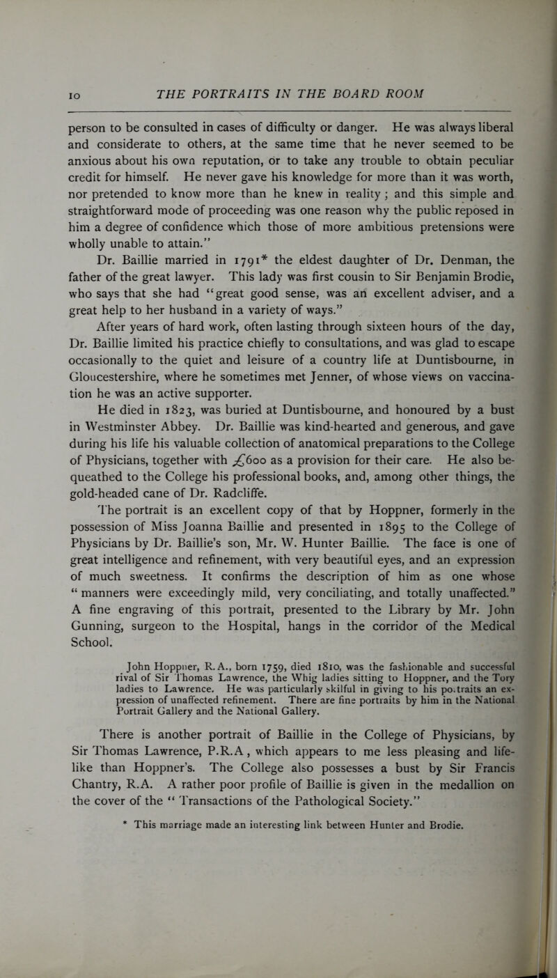 person to be consulted in cases of difficulty or danger. He was always liberal and considerate to others, at the same time that he never seemed to be anxious about his own reputation, or to take any trouble to obtain peculiar credit for himself. He never gave his knowledge for more than it was worth, nor pretended to know more than he knew in reality ; and this simple and straightforward mode of proceeding was one reason why the public reposed in him a degree of confidence which those of more ambitious pretensions were wholly unable to attain.” Dr. Baillie married in 1791* the eldest daughter of Dr. Denman, the father of the great lawyer. This lady was first cousin to Sir Benjamin Brodie, who says that she had “great good sense, was an excellent adviser, and a great help to her husband in a variety of ways.” After years of hard work, often lasting through sixteen hours of the day, Dr. Baillie limited his practice chiefly to consultations, and was glad to escape occasionally to the quiet and leisure of a country life at Duntisbourne, in Gloucestershire, where he sometimes met Jenner, of whose views on vaccina- tion he was an active supporter. He died in 1823, was buried at Duntisbourne, and honoured by a bust in Westminster Abbey. Dr. Baillie was kind-hearted and generous, and gave during his life his valuable collection of anatomical preparations to the College of Physicians, together with ^600 as a provision for their care. He also be- queathed to the College his professional books, and, among other things, the gold-headed cane of Dr. Radcliffe. The portrait is an excellent copy of that by Hoppner, formerly in the possession of Miss Joanna Baillie and presented in 1895 to the College of Physicians by Dr. Baillie’s son, Mr. W. Hunter Baillie. The face is one of great intelligence and refinement, with very beautiful eyes, and an expression of much sweetness. It confirms the description of him as one whose “ manners were exceedingly mild, very conciliating, and totally unaffected.” A fine engraving of this portrait, presented to the Library by Mr. John Gunning, surgeon to the Hospital, hangs in the corridor of the Medical School. John Hoppner, R. A., born 1759, died 1810, was the fashionable and successful rival of Sir Thomas Lawrence, the Whig ladies sitting to Hoppner, and the Tory ladies to Lawrence. He was particularly skilful in giving to his po traits an ex- pression of unaffected refinement. There are fine portraits by him in the National Portrait Gallery and the National Gallery. There is another portrait of Baillie in the College of Physicians, by Sir Thomas Lawrence, P.R.A, which appears to me less pleasing and life- like than Hoppner’s. The College also possesses a bust by Sir Francis Chantry, R.A. A rather poor profile of Baillie is given in the medallion on the cover of the “ Transactions of the Pathological Society.” * This marriage made an interesting link between Hunter and Brodie.