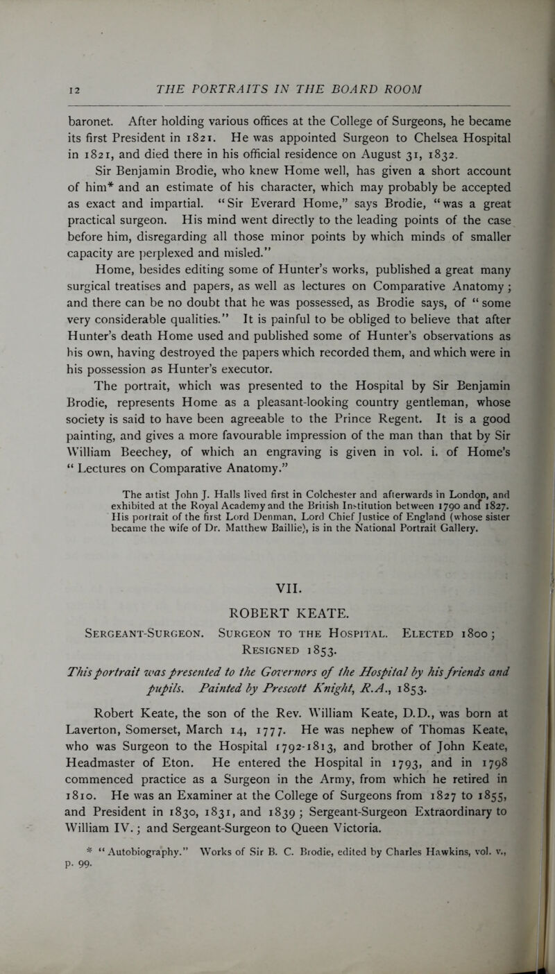 baronet. After holding various offices at the College of Surgeons, he became its first President in 1821. He was appointed Surgeon to Chelsea Hospital in 1821, and died there in his official residence on August 31, 1832. Sir Benjamin Brodie, who knew Home well, has given a short account of him* and an estimate of his character, which may probably be accepted as exact and impartial. “Sir Everard Home,” says Brodie, “was a great practical surgeon. His mind went directly to the leading points of the case before him, disregarding all those minor points by which minds of smaller capacity are perplexed and misled.” Home, besides editing some of Hunter’s works, published a great many surgical treatises and papers, as well as lectures on Comparative Anatomy ; and there can be no doubt that he was possessed, as Brodie says, of “ some very considerable qualities.” It is painful to be obliged to believe that after Hunter’s death Home used and published some of Hunter’s observations as his own, having destroyed the papers which recorded them, and which were in his possession as Hunter’s executor. The portrait, which was presented to the Hospital by Sir Benjamin Brodie, represents Home as a pleasant-looking country gentleman, whose society is said to have been agreeable to the Prince Regent. It is a good painting, and gives a more favourable impression of the man than that by Sir William Beechey, of which an engraving is given in vol. i. of Home’s “ Lectures on Comparative Anatomy.” The aitist John J. Halls lived first in Colchester and afterwards in London, and exhibited at the Royal Academy and the British Institution between 1790 ancT 1827. His portrait of the first Lord Denman, Lord Chief Justice of England (whose sister became the wife of Dr. Matthew Baillie), is in the National Portrait Gallery. VII. ROBERT KEATE. Sergeant-Surgeon. Surgeon to the Hospital. Elected 1800; Resigned 1853. This portrait was presented to the Governors of the Hospital by his friends and pupils. Painted by Prescott Knight, P.A., 1853. Robert Keate, the son of the Rev. William Keate, D.D., was born at Laverton, Somerset, March 14, 1777. He was nephew of Thomas Keate, who was Surgeon to the Hospital 1792-1813, and brother of John Keate, Headmaster of Eton. He entered the Hospital in 1793, and in 1798 commenced practice as a Surgeon in the Army, from which he retired in 1810. He was an Examiner at the College of Surgeons from 1827 to 1855, and President in 1830, 1831, and 1839 ; Sergeant-Surgeon Extraordinary to William IV.; and Sergeant-Surgeon to Queen Victoria. * “Autobiography.” Works of Sir B. C. Brodie, edited by Charles Hawkins, vol. v., p. 99.